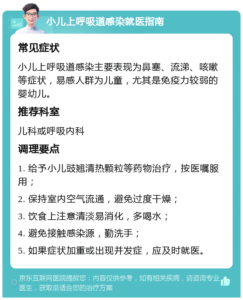 小儿上呼吸道感染就医指南 常见症状 小儿上呼吸道感染主要表现为鼻塞、流涕、咳嗽等症状，易感人群为儿童，尤其是免疫力较弱的婴幼儿。 推荐科室 儿科或呼吸内科 调理要点 1. 给予小儿豉翘清热颗粒等药物治疗，按医嘱服用； 2. 保持室内空气流通，避免过度干燥； 3. 饮食上注意清淡易消化，多喝水； 4. 避免接触感染源，勤洗手； 5. 如果症状加重或出现并发症，应及时就医。