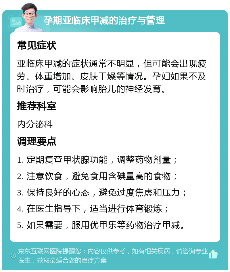 孕期亚临床甲减的治疗与管理 常见症状 亚临床甲减的症状通常不明显，但可能会出现疲劳、体重增加、皮肤干燥等情况。孕妇如果不及时治疗，可能会影响胎儿的神经发育。 推荐科室 内分泌科 调理要点 1. 定期复查甲状腺功能，调整药物剂量； 2. 注意饮食，避免食用含碘量高的食物； 3. 保持良好的心态，避免过度焦虑和压力； 4. 在医生指导下，适当进行体育锻炼； 5. 如果需要，服用优甲乐等药物治疗甲减。