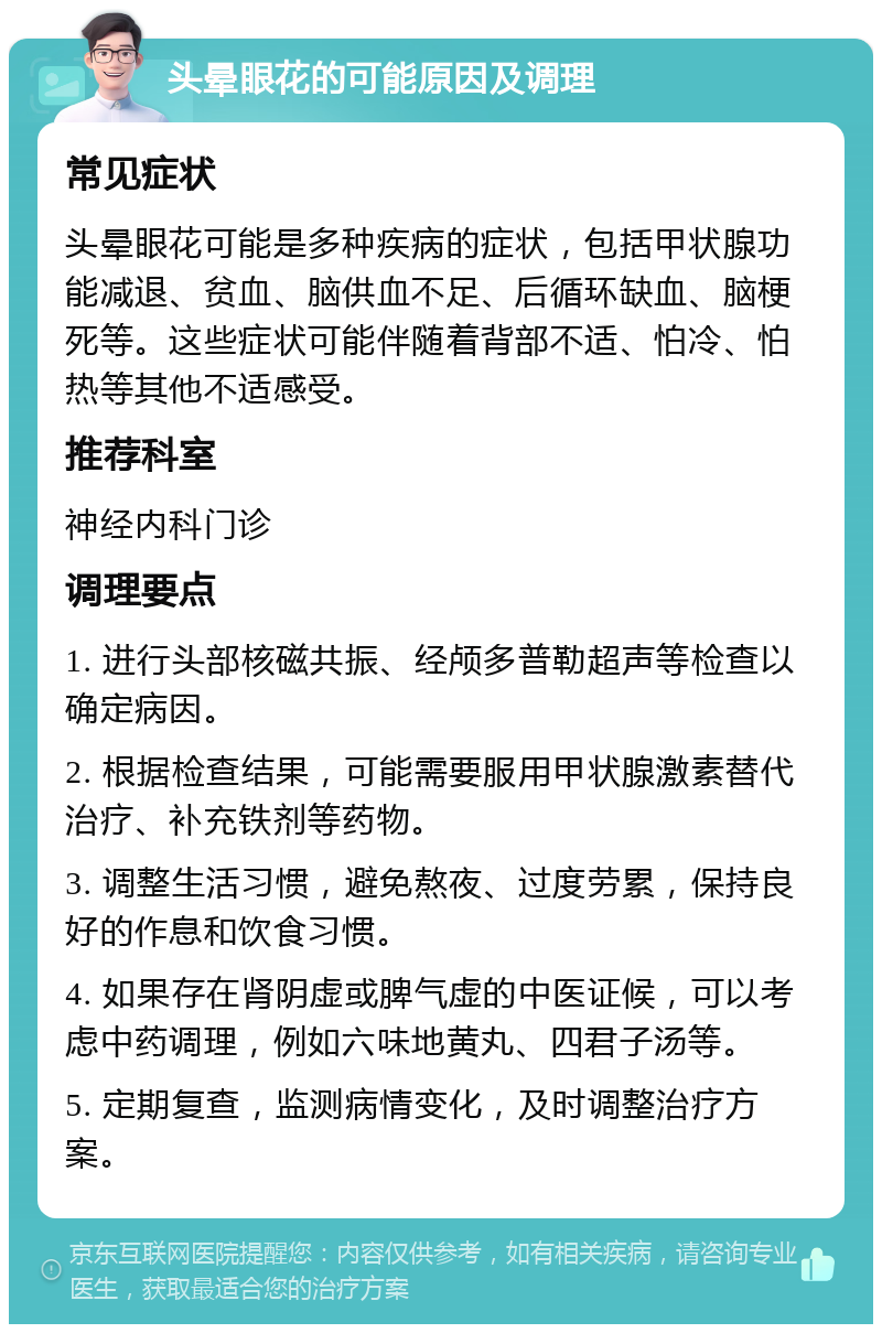 头晕眼花的可能原因及调理 常见症状 头晕眼花可能是多种疾病的症状，包括甲状腺功能减退、贫血、脑供血不足、后循环缺血、脑梗死等。这些症状可能伴随着背部不适、怕冷、怕热等其他不适感受。 推荐科室 神经内科门诊 调理要点 1. 进行头部核磁共振、经颅多普勒超声等检查以确定病因。 2. 根据检查结果，可能需要服用甲状腺激素替代治疗、补充铁剂等药物。 3. 调整生活习惯，避免熬夜、过度劳累，保持良好的作息和饮食习惯。 4. 如果存在肾阴虚或脾气虚的中医证候，可以考虑中药调理，例如六味地黄丸、四君子汤等。 5. 定期复查，监测病情变化，及时调整治疗方案。