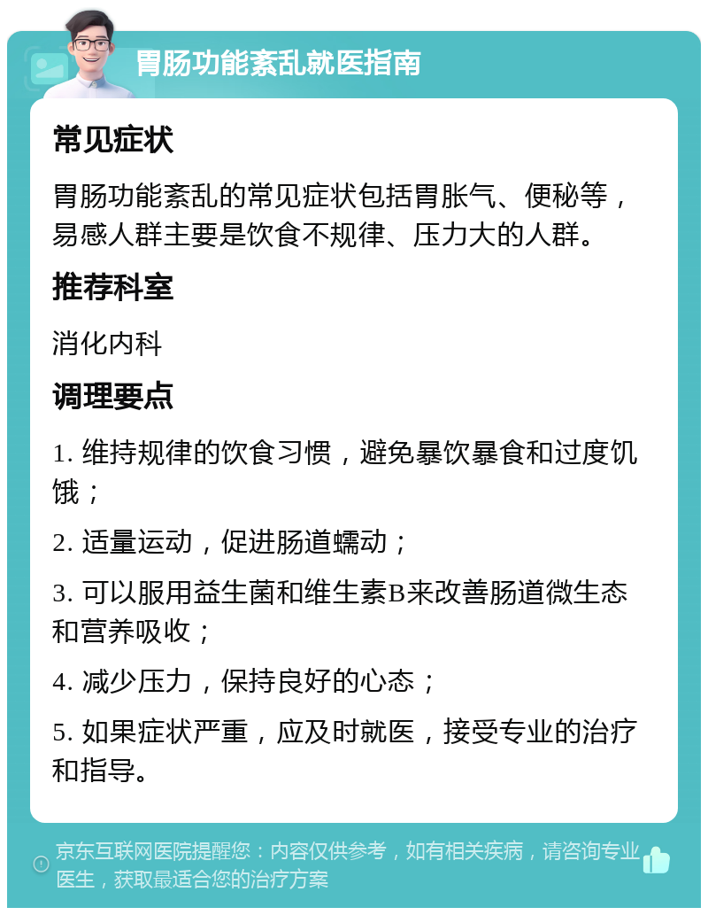 胃肠功能紊乱就医指南 常见症状 胃肠功能紊乱的常见症状包括胃胀气、便秘等，易感人群主要是饮食不规律、压力大的人群。 推荐科室 消化内科 调理要点 1. 维持规律的饮食习惯，避免暴饮暴食和过度饥饿； 2. 适量运动，促进肠道蠕动； 3. 可以服用益生菌和维生素B来改善肠道微生态和营养吸收； 4. 减少压力，保持良好的心态； 5. 如果症状严重，应及时就医，接受专业的治疗和指导。