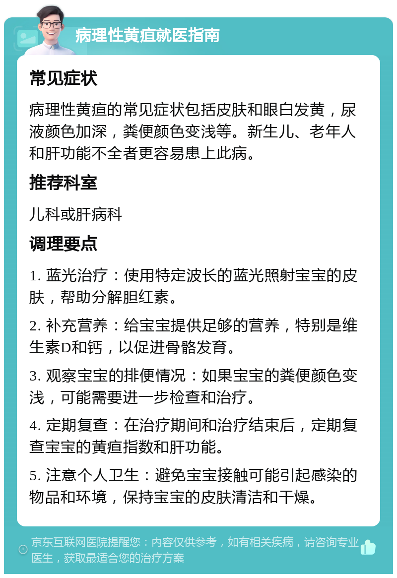 病理性黄疸就医指南 常见症状 病理性黄疸的常见症状包括皮肤和眼白发黄，尿液颜色加深，粪便颜色变浅等。新生儿、老年人和肝功能不全者更容易患上此病。 推荐科室 儿科或肝病科 调理要点 1. 蓝光治疗：使用特定波长的蓝光照射宝宝的皮肤，帮助分解胆红素。 2. 补充营养：给宝宝提供足够的营养，特别是维生素D和钙，以促进骨骼发育。 3. 观察宝宝的排便情况：如果宝宝的粪便颜色变浅，可能需要进一步检查和治疗。 4. 定期复查：在治疗期间和治疗结束后，定期复查宝宝的黄疸指数和肝功能。 5. 注意个人卫生：避免宝宝接触可能引起感染的物品和环境，保持宝宝的皮肤清洁和干燥。