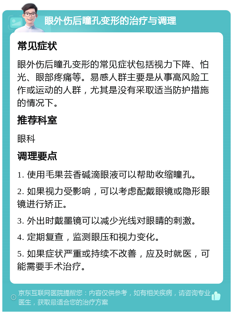 眼外伤后瞳孔变形的治疗与调理 常见症状 眼外伤后瞳孔变形的常见症状包括视力下降、怕光、眼部疼痛等。易感人群主要是从事高风险工作或运动的人群，尤其是没有采取适当防护措施的情况下。 推荐科室 眼科 调理要点 1. 使用毛果芸香碱滴眼液可以帮助收缩瞳孔。 2. 如果视力受影响，可以考虑配戴眼镜或隐形眼镜进行矫正。 3. 外出时戴墨镜可以减少光线对眼睛的刺激。 4. 定期复查，监测眼压和视力变化。 5. 如果症状严重或持续不改善，应及时就医，可能需要手术治疗。