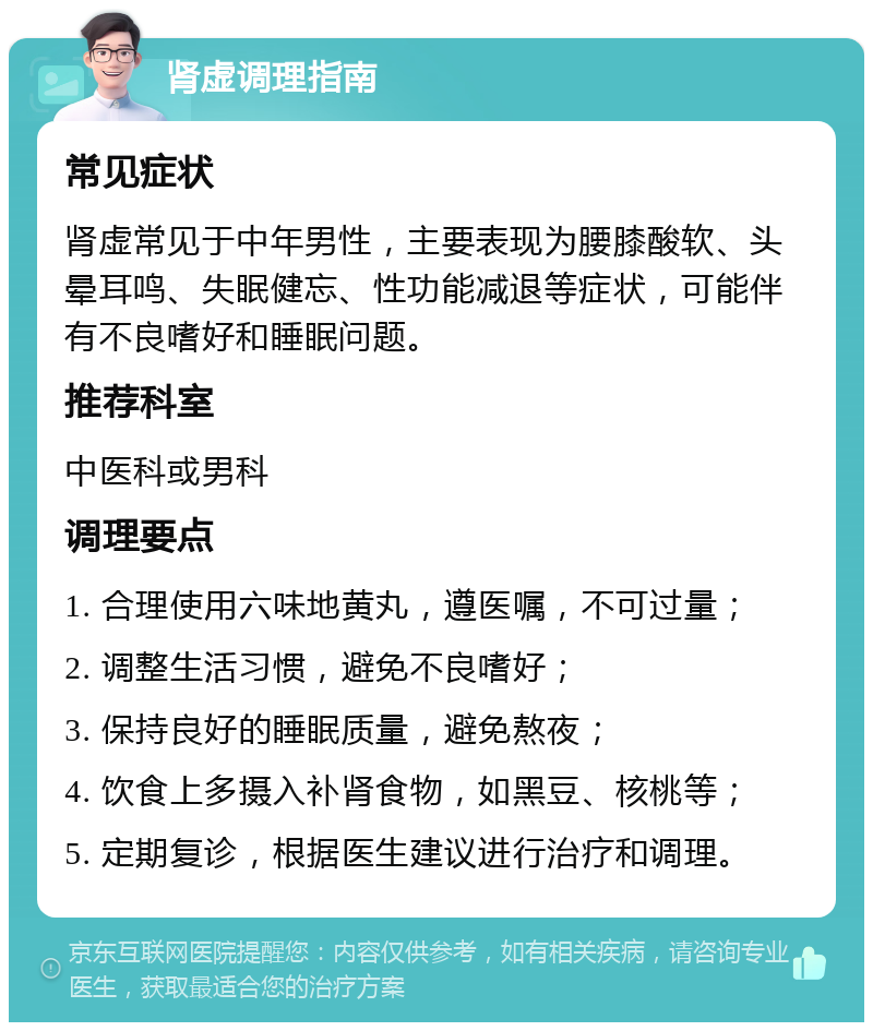 肾虚调理指南 常见症状 肾虚常见于中年男性，主要表现为腰膝酸软、头晕耳鸣、失眠健忘、性功能减退等症状，可能伴有不良嗜好和睡眠问题。 推荐科室 中医科或男科 调理要点 1. 合理使用六味地黄丸，遵医嘱，不可过量； 2. 调整生活习惯，避免不良嗜好； 3. 保持良好的睡眠质量，避免熬夜； 4. 饮食上多摄入补肾食物，如黑豆、核桃等； 5. 定期复诊，根据医生建议进行治疗和调理。