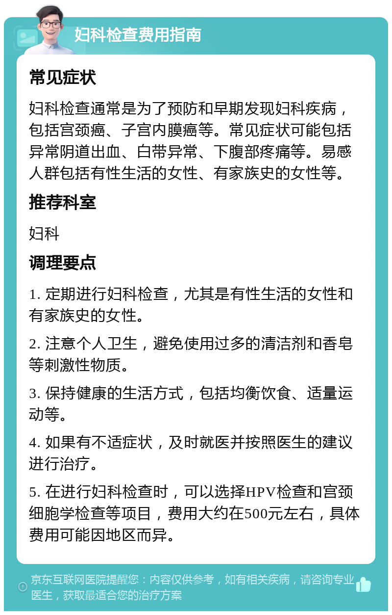 妇科检查费用指南 常见症状 妇科检查通常是为了预防和早期发现妇科疾病，包括宫颈癌、子宫内膜癌等。常见症状可能包括异常阴道出血、白带异常、下腹部疼痛等。易感人群包括有性生活的女性、有家族史的女性等。 推荐科室 妇科 调理要点 1. 定期进行妇科检查，尤其是有性生活的女性和有家族史的女性。 2. 注意个人卫生，避免使用过多的清洁剂和香皂等刺激性物质。 3. 保持健康的生活方式，包括均衡饮食、适量运动等。 4. 如果有不适症状，及时就医并按照医生的建议进行治疗。 5. 在进行妇科检查时，可以选择HPV检查和宫颈细胞学检查等项目，费用大约在500元左右，具体费用可能因地区而异。