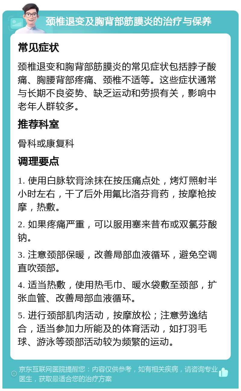 颈椎退变及胸背部筋膜炎的治疗与保养 常见症状 颈椎退变和胸背部筋膜炎的常见症状包括脖子酸痛、胸腰背部疼痛、颈椎不适等。这些症状通常与长期不良姿势、缺乏运动和劳损有关，影响中老年人群较多。 推荐科室 骨科或康复科 调理要点 1. 使用白脉软膏涂抹在按压痛点处，烤灯照射半小时左右，干了后外用氟比洛芬膏药，按摩枪按摩，热敷。 2. 如果疼痛严重，可以服用塞来昔布或双氯芬酸钠。 3. 注意颈部保暖，改善局部血液循环，避免空调直吹颈部。 4. 适当热敷，使用热毛巾、暖水袋敷至颈部，扩张血管、改善局部血液循环。 5. 进行颈部肌肉活动，按摩放松；注意劳逸结合，适当参加力所能及的体育活动，如打羽毛球、游泳等颈部活动较为频繁的运动。