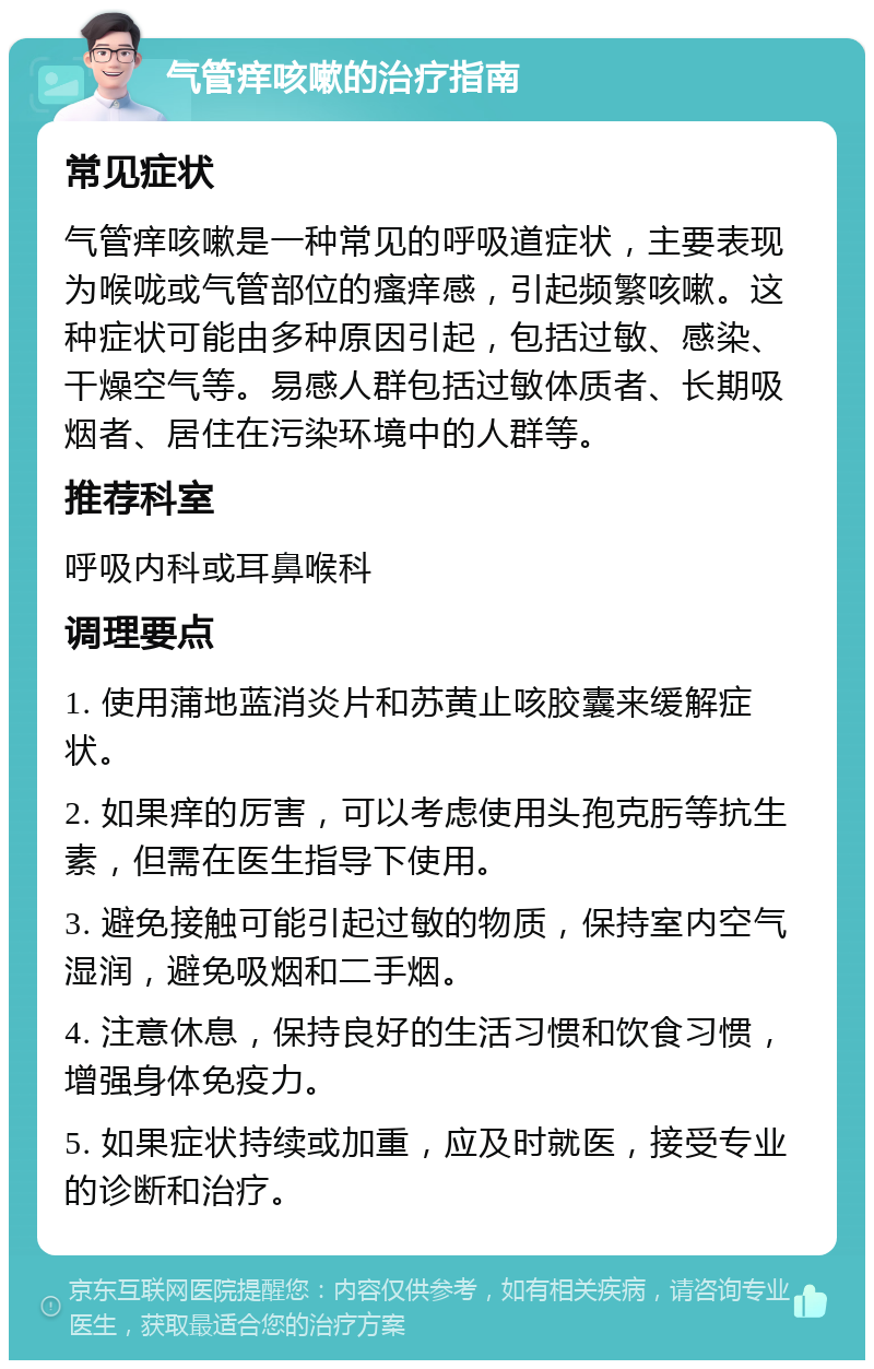 气管痒咳嗽的治疗指南 常见症状 气管痒咳嗽是一种常见的呼吸道症状，主要表现为喉咙或气管部位的瘙痒感，引起频繁咳嗽。这种症状可能由多种原因引起，包括过敏、感染、干燥空气等。易感人群包括过敏体质者、长期吸烟者、居住在污染环境中的人群等。 推荐科室 呼吸内科或耳鼻喉科 调理要点 1. 使用蒲地蓝消炎片和苏黄止咳胶囊来缓解症状。 2. 如果痒的厉害，可以考虑使用头孢克肟等抗生素，但需在医生指导下使用。 3. 避免接触可能引起过敏的物质，保持室内空气湿润，避免吸烟和二手烟。 4. 注意休息，保持良好的生活习惯和饮食习惯，增强身体免疫力。 5. 如果症状持续或加重，应及时就医，接受专业的诊断和治疗。