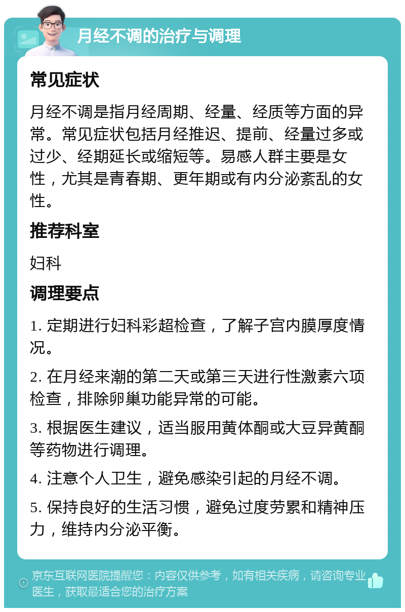 月经不调的治疗与调理 常见症状 月经不调是指月经周期、经量、经质等方面的异常。常见症状包括月经推迟、提前、经量过多或过少、经期延长或缩短等。易感人群主要是女性，尤其是青春期、更年期或有内分泌紊乱的女性。 推荐科室 妇科 调理要点 1. 定期进行妇科彩超检查，了解子宫内膜厚度情况。 2. 在月经来潮的第二天或第三天进行性激素六项检查，排除卵巢功能异常的可能。 3. 根据医生建议，适当服用黄体酮或大豆异黄酮等药物进行调理。 4. 注意个人卫生，避免感染引起的月经不调。 5. 保持良好的生活习惯，避免过度劳累和精神压力，维持内分泌平衡。