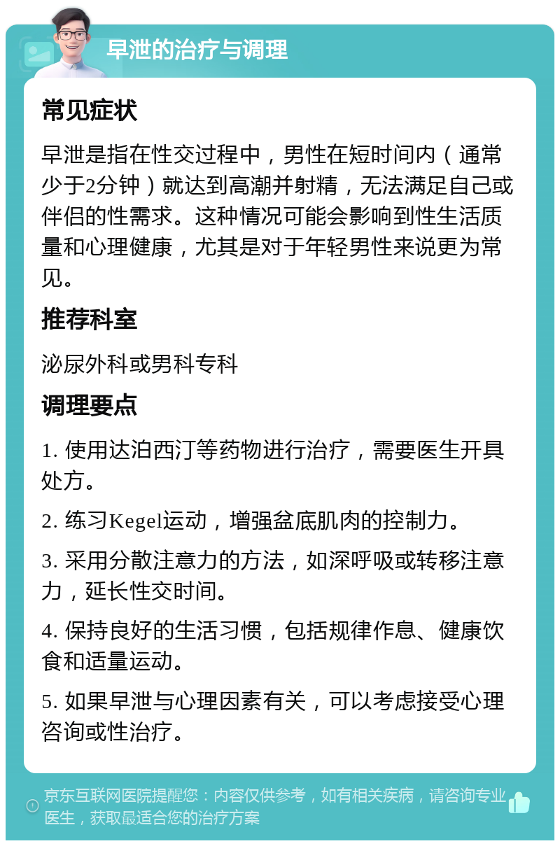 早泄的治疗与调理 常见症状 早泄是指在性交过程中，男性在短时间内（通常少于2分钟）就达到高潮并射精，无法满足自己或伴侣的性需求。这种情况可能会影响到性生活质量和心理健康，尤其是对于年轻男性来说更为常见。 推荐科室 泌尿外科或男科专科 调理要点 1. 使用达泊西汀等药物进行治疗，需要医生开具处方。 2. 练习Kegel运动，增强盆底肌肉的控制力。 3. 采用分散注意力的方法，如深呼吸或转移注意力，延长性交时间。 4. 保持良好的生活习惯，包括规律作息、健康饮食和适量运动。 5. 如果早泄与心理因素有关，可以考虑接受心理咨询或性治疗。