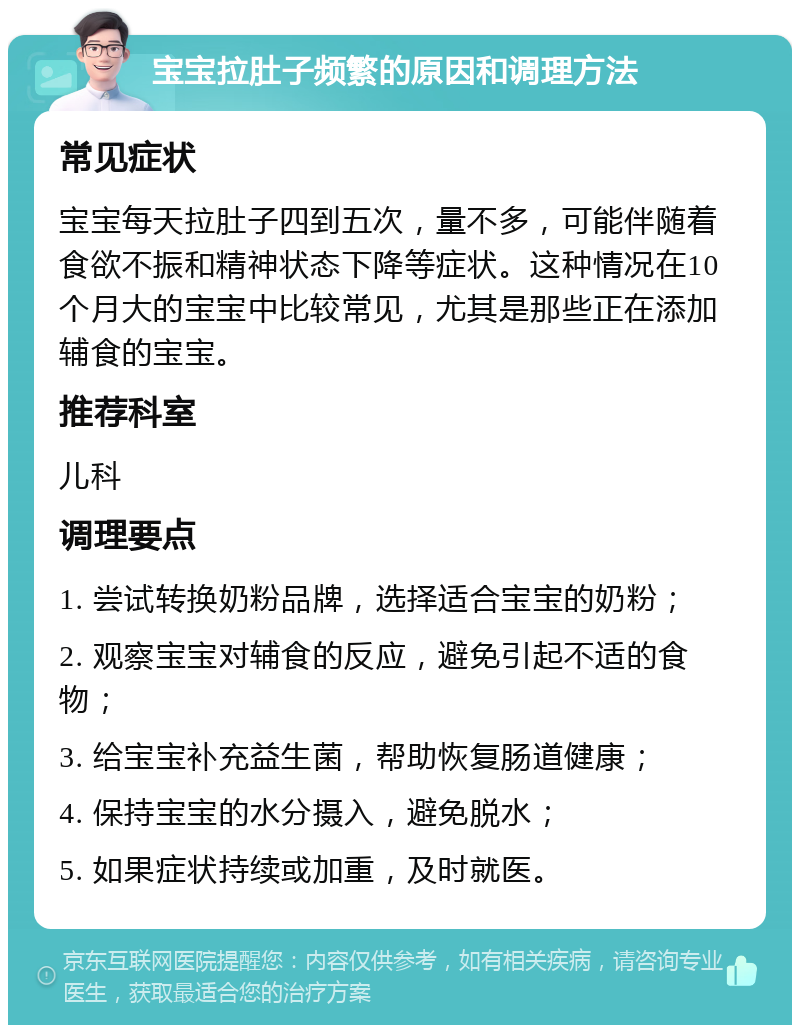 宝宝拉肚子频繁的原因和调理方法 常见症状 宝宝每天拉肚子四到五次，量不多，可能伴随着食欲不振和精神状态下降等症状。这种情况在10个月大的宝宝中比较常见，尤其是那些正在添加辅食的宝宝。 推荐科室 儿科 调理要点 1. 尝试转换奶粉品牌，选择适合宝宝的奶粉； 2. 观察宝宝对辅食的反应，避免引起不适的食物； 3. 给宝宝补充益生菌，帮助恢复肠道健康； 4. 保持宝宝的水分摄入，避免脱水； 5. 如果症状持续或加重，及时就医。