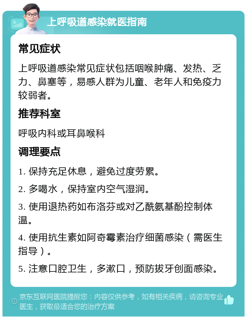 上呼吸道感染就医指南 常见症状 上呼吸道感染常见症状包括咽喉肿痛、发热、乏力、鼻塞等，易感人群为儿童、老年人和免疫力较弱者。 推荐科室 呼吸内科或耳鼻喉科 调理要点 1. 保持充足休息，避免过度劳累。 2. 多喝水，保持室内空气湿润。 3. 使用退热药如布洛芬或对乙酰氨基酚控制体温。 4. 使用抗生素如阿奇霉素治疗细菌感染（需医生指导）。 5. 注意口腔卫生，多漱口，预防拔牙创面感染。