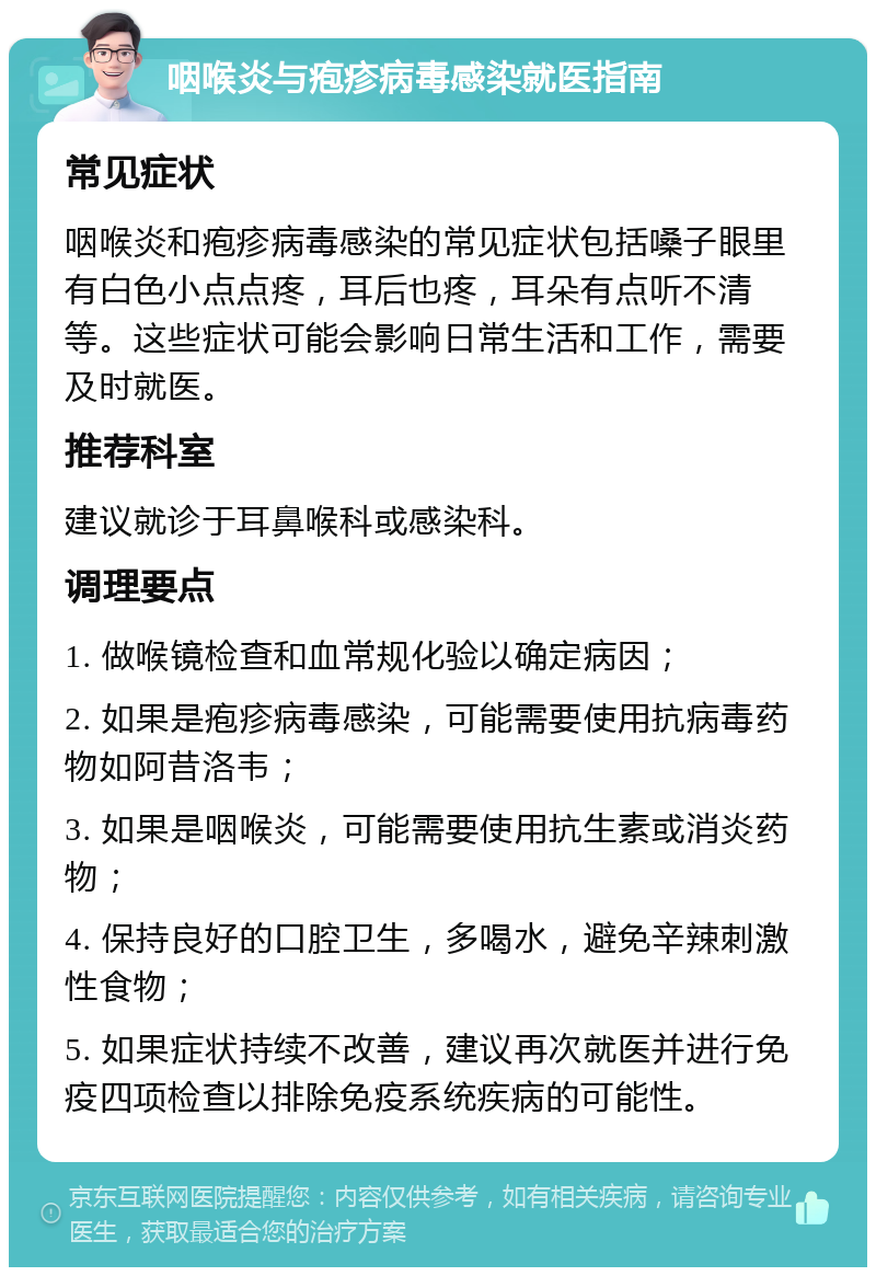 咽喉炎与疱疹病毒感染就医指南 常见症状 咽喉炎和疱疹病毒感染的常见症状包括嗓子眼里有白色小点点疼，耳后也疼，耳朵有点听不清等。这些症状可能会影响日常生活和工作，需要及时就医。 推荐科室 建议就诊于耳鼻喉科或感染科。 调理要点 1. 做喉镜检查和血常规化验以确定病因； 2. 如果是疱疹病毒感染，可能需要使用抗病毒药物如阿昔洛韦； 3. 如果是咽喉炎，可能需要使用抗生素或消炎药物； 4. 保持良好的口腔卫生，多喝水，避免辛辣刺激性食物； 5. 如果症状持续不改善，建议再次就医并进行免疫四项检查以排除免疫系统疾病的可能性。