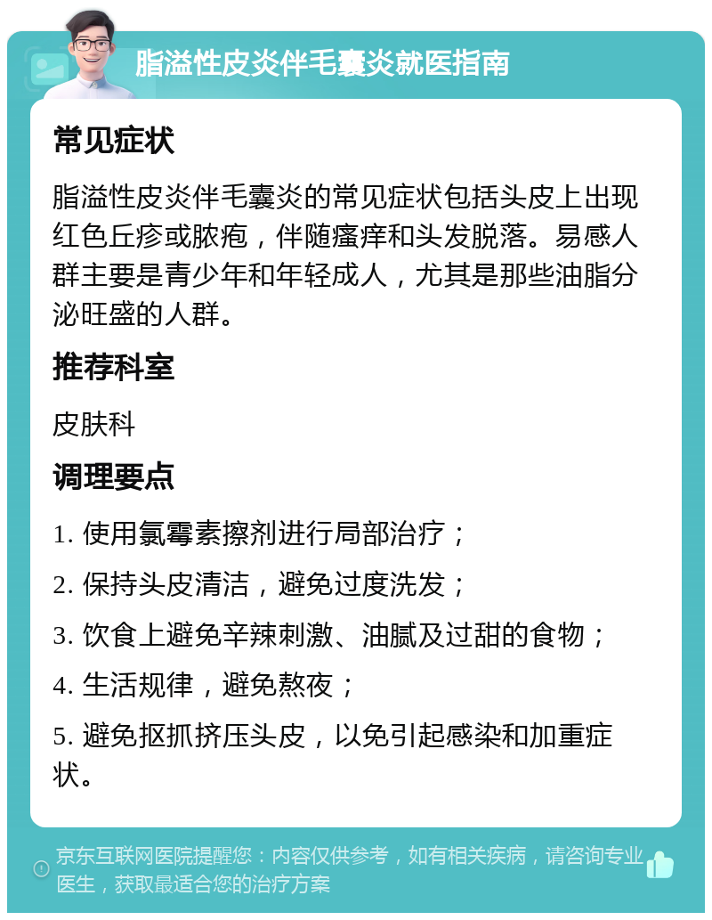 脂溢性皮炎伴毛囊炎就医指南 常见症状 脂溢性皮炎伴毛囊炎的常见症状包括头皮上出现红色丘疹或脓疱，伴随瘙痒和头发脱落。易感人群主要是青少年和年轻成人，尤其是那些油脂分泌旺盛的人群。 推荐科室 皮肤科 调理要点 1. 使用氯霉素擦剂进行局部治疗； 2. 保持头皮清洁，避免过度洗发； 3. 饮食上避免辛辣刺激、油腻及过甜的食物； 4. 生活规律，避免熬夜； 5. 避免抠抓挤压头皮，以免引起感染和加重症状。