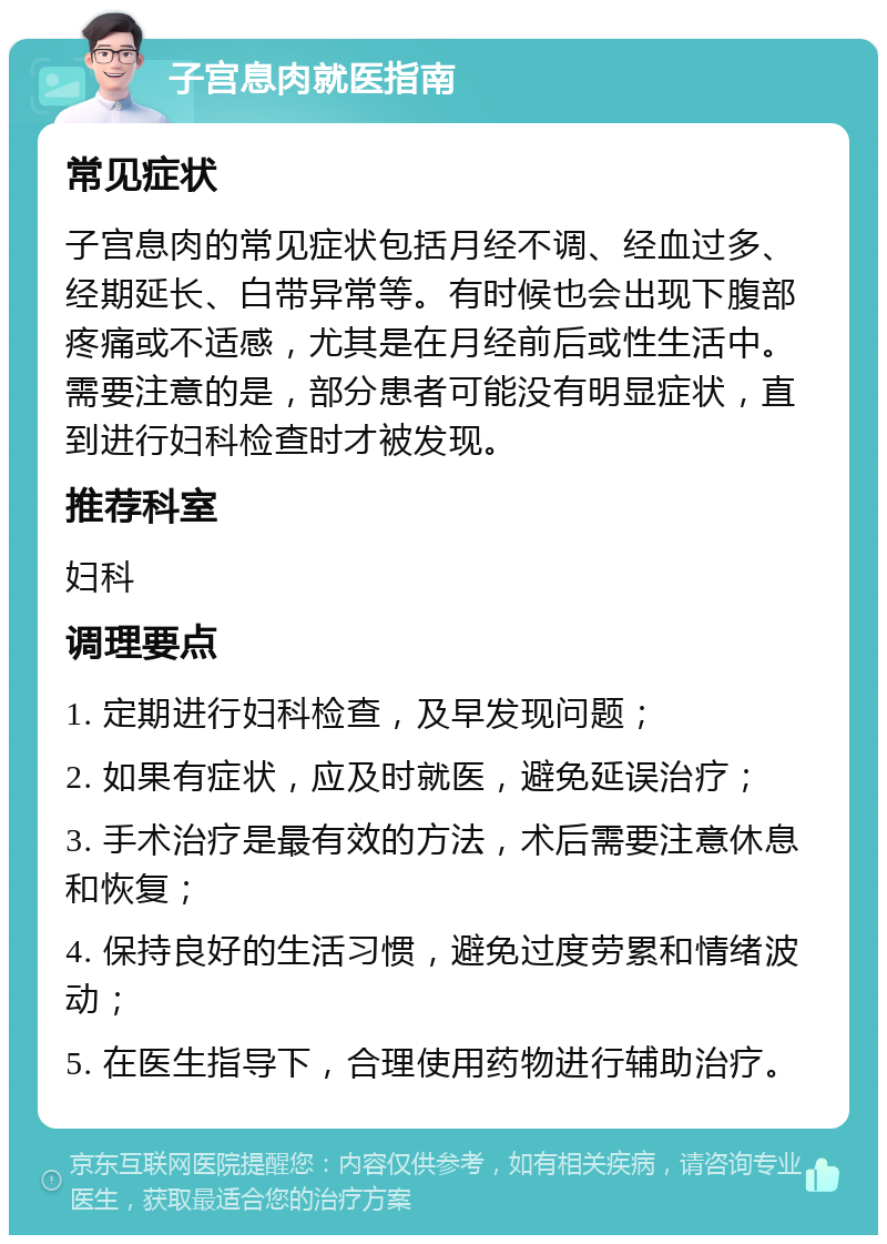 子宫息肉就医指南 常见症状 子宫息肉的常见症状包括月经不调、经血过多、经期延长、白带异常等。有时候也会出现下腹部疼痛或不适感，尤其是在月经前后或性生活中。需要注意的是，部分患者可能没有明显症状，直到进行妇科检查时才被发现。 推荐科室 妇科 调理要点 1. 定期进行妇科检查，及早发现问题； 2. 如果有症状，应及时就医，避免延误治疗； 3. 手术治疗是最有效的方法，术后需要注意休息和恢复； 4. 保持良好的生活习惯，避免过度劳累和情绪波动； 5. 在医生指导下，合理使用药物进行辅助治疗。