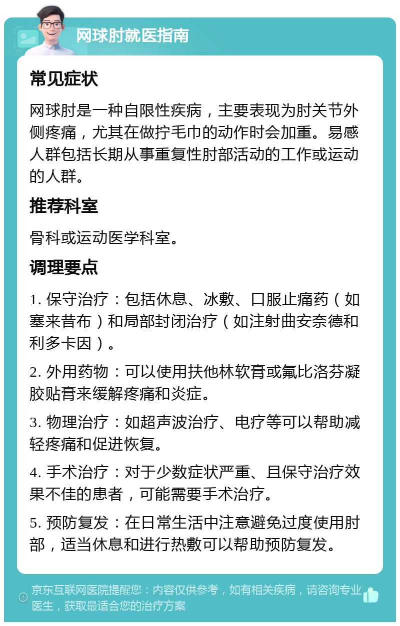 网球肘就医指南 常见症状 网球肘是一种自限性疾病，主要表现为肘关节外侧疼痛，尤其在做拧毛巾的动作时会加重。易感人群包括长期从事重复性肘部活动的工作或运动的人群。 推荐科室 骨科或运动医学科室。 调理要点 1. 保守治疗：包括休息、冰敷、口服止痛药（如塞来昔布）和局部封闭治疗（如注射曲安奈德和利多卡因）。 2. 外用药物：可以使用扶他林软膏或氟比洛芬凝胶贴膏来缓解疼痛和炎症。 3. 物理治疗：如超声波治疗、电疗等可以帮助减轻疼痛和促进恢复。 4. 手术治疗：对于少数症状严重、且保守治疗效果不佳的患者，可能需要手术治疗。 5. 预防复发：在日常生活中注意避免过度使用肘部，适当休息和进行热敷可以帮助预防复发。