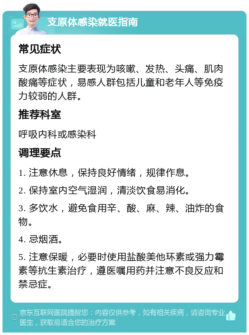 支原体感染就医指南 常见症状 支原体感染主要表现为咳嗽、发热、头痛、肌肉酸痛等症状，易感人群包括儿童和老年人等免疫力较弱的人群。 推荐科室 呼吸内科或感染科 调理要点 1. 注意休息，保持良好情绪，规律作息。 2. 保持室内空气湿润，清淡饮食易消化。 3. 多饮水，避免食用辛、酸、麻、辣、油炸的食物。 4. 忌烟酒。 5. 注意保暖，必要时使用盐酸美他环素或强力霉素等抗生素治疗，遵医嘱用药并注意不良反应和禁忌症。