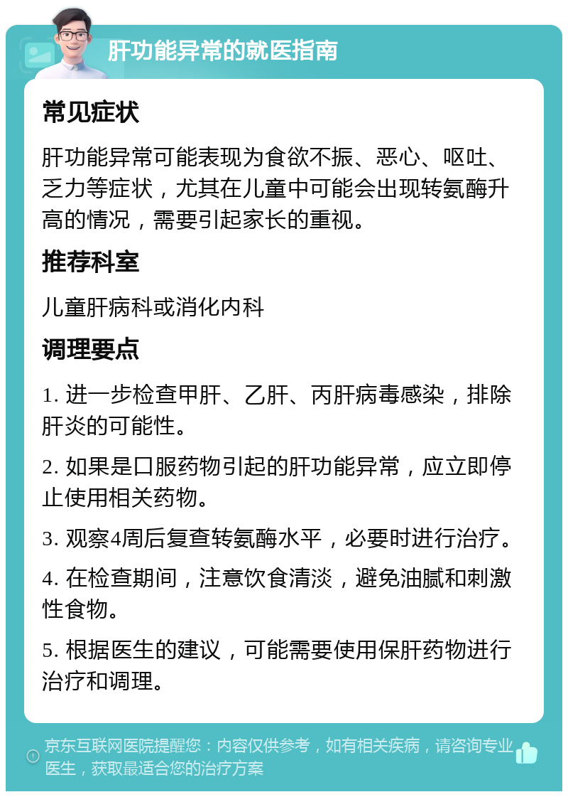 肝功能异常的就医指南 常见症状 肝功能异常可能表现为食欲不振、恶心、呕吐、乏力等症状，尤其在儿童中可能会出现转氨酶升高的情况，需要引起家长的重视。 推荐科室 儿童肝病科或消化内科 调理要点 1. 进一步检查甲肝、乙肝、丙肝病毒感染，排除肝炎的可能性。 2. 如果是口服药物引起的肝功能异常，应立即停止使用相关药物。 3. 观察4周后复查转氨酶水平，必要时进行治疗。 4. 在检查期间，注意饮食清淡，避免油腻和刺激性食物。 5. 根据医生的建议，可能需要使用保肝药物进行治疗和调理。