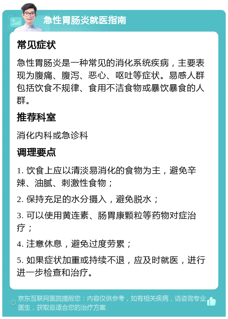 急性胃肠炎就医指南 常见症状 急性胃肠炎是一种常见的消化系统疾病，主要表现为腹痛、腹泻、恶心、呕吐等症状。易感人群包括饮食不规律、食用不洁食物或暴饮暴食的人群。 推荐科室 消化内科或急诊科 调理要点 1. 饮食上应以清淡易消化的食物为主，避免辛辣、油腻、刺激性食物； 2. 保持充足的水分摄入，避免脱水； 3. 可以使用黄连素、肠胃康颗粒等药物对症治疗； 4. 注意休息，避免过度劳累； 5. 如果症状加重或持续不退，应及时就医，进行进一步检查和治疗。