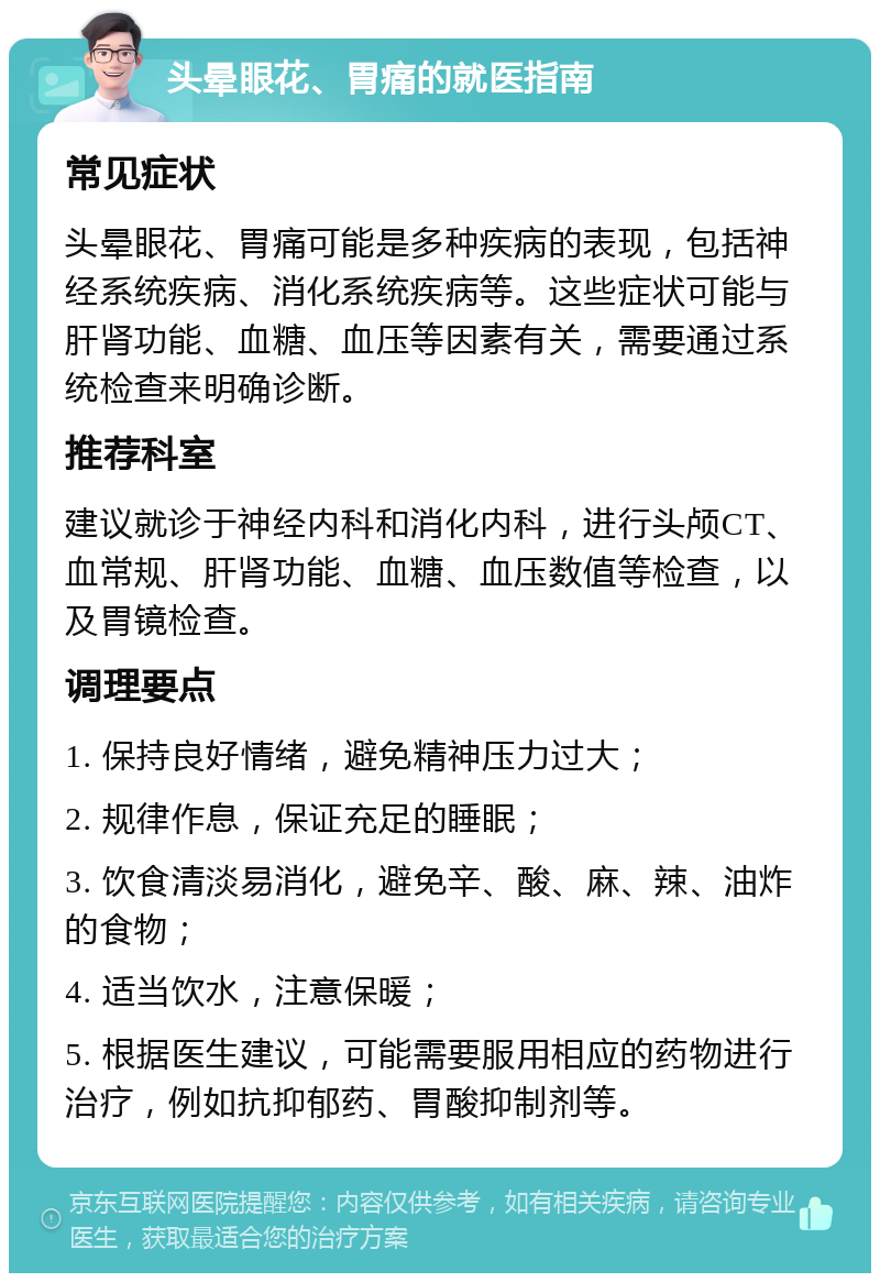 头晕眼花、胃痛的就医指南 常见症状 头晕眼花、胃痛可能是多种疾病的表现，包括神经系统疾病、消化系统疾病等。这些症状可能与肝肾功能、血糖、血压等因素有关，需要通过系统检查来明确诊断。 推荐科室 建议就诊于神经内科和消化内科，进行头颅CT、血常规、肝肾功能、血糖、血压数值等检查，以及胃镜检查。 调理要点 1. 保持良好情绪，避免精神压力过大； 2. 规律作息，保证充足的睡眠； 3. 饮食清淡易消化，避免辛、酸、麻、辣、油炸的食物； 4. 适当饮水，注意保暖； 5. 根据医生建议，可能需要服用相应的药物进行治疗，例如抗抑郁药、胃酸抑制剂等。