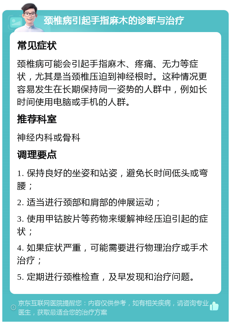 颈椎病引起手指麻木的诊断与治疗 常见症状 颈椎病可能会引起手指麻木、疼痛、无力等症状，尤其是当颈椎压迫到神经根时。这种情况更容易发生在长期保持同一姿势的人群中，例如长时间使用电脑或手机的人群。 推荐科室 神经内科或骨科 调理要点 1. 保持良好的坐姿和站姿，避免长时间低头或弯腰； 2. 适当进行颈部和肩部的伸展运动； 3. 使用甲钴胺片等药物来缓解神经压迫引起的症状； 4. 如果症状严重，可能需要进行物理治疗或手术治疗； 5. 定期进行颈椎检查，及早发现和治疗问题。