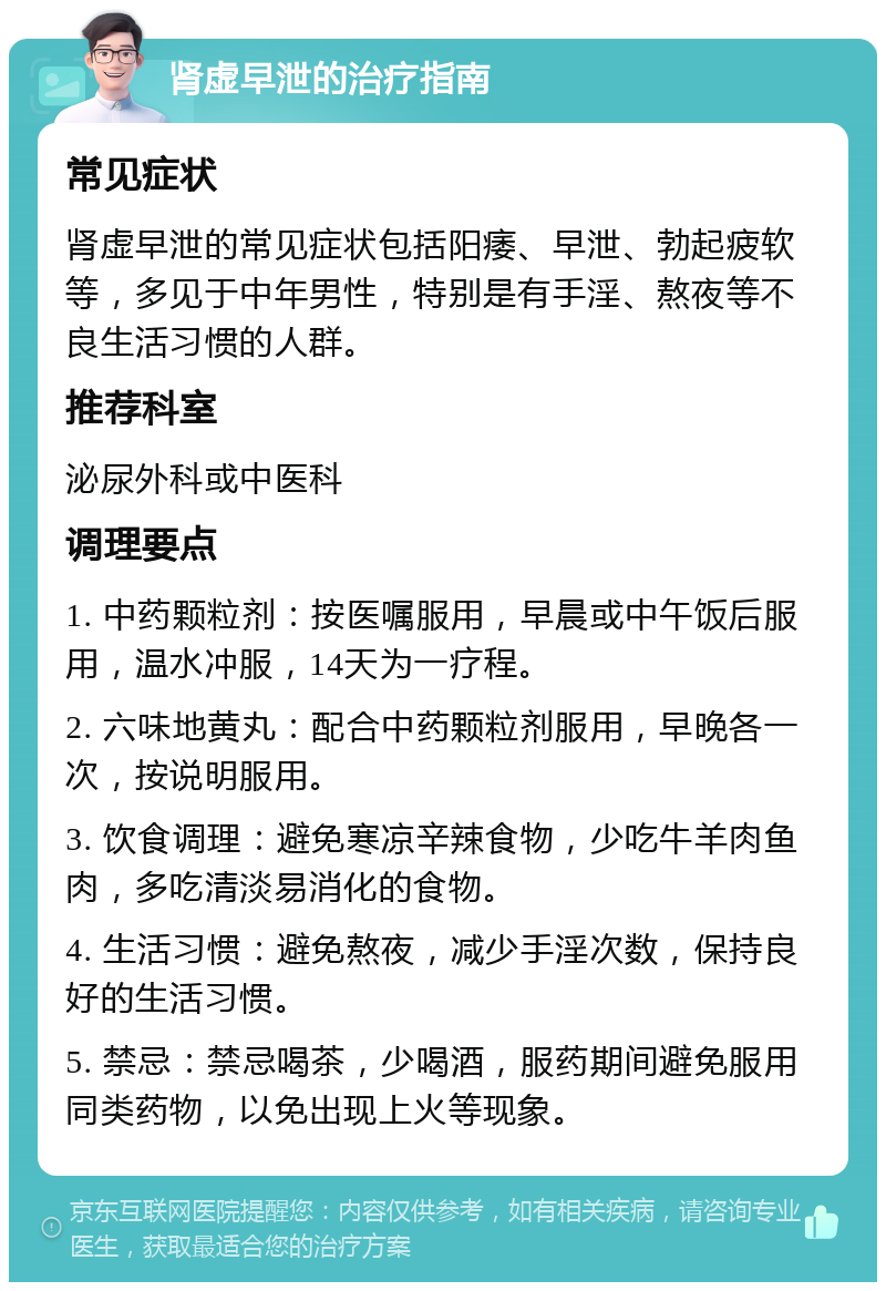 肾虚早泄的治疗指南 常见症状 肾虚早泄的常见症状包括阳痿、早泄、勃起疲软等，多见于中年男性，特别是有手淫、熬夜等不良生活习惯的人群。 推荐科室 泌尿外科或中医科 调理要点 1. 中药颗粒剂：按医嘱服用，早晨或中午饭后服用，温水冲服，14天为一疗程。 2. 六味地黄丸：配合中药颗粒剂服用，早晚各一次，按说明服用。 3. 饮食调理：避免寒凉辛辣食物，少吃牛羊肉鱼肉，多吃清淡易消化的食物。 4. 生活习惯：避免熬夜，减少手淫次数，保持良好的生活习惯。 5. 禁忌：禁忌喝茶，少喝酒，服药期间避免服用同类药物，以免出现上火等现象。