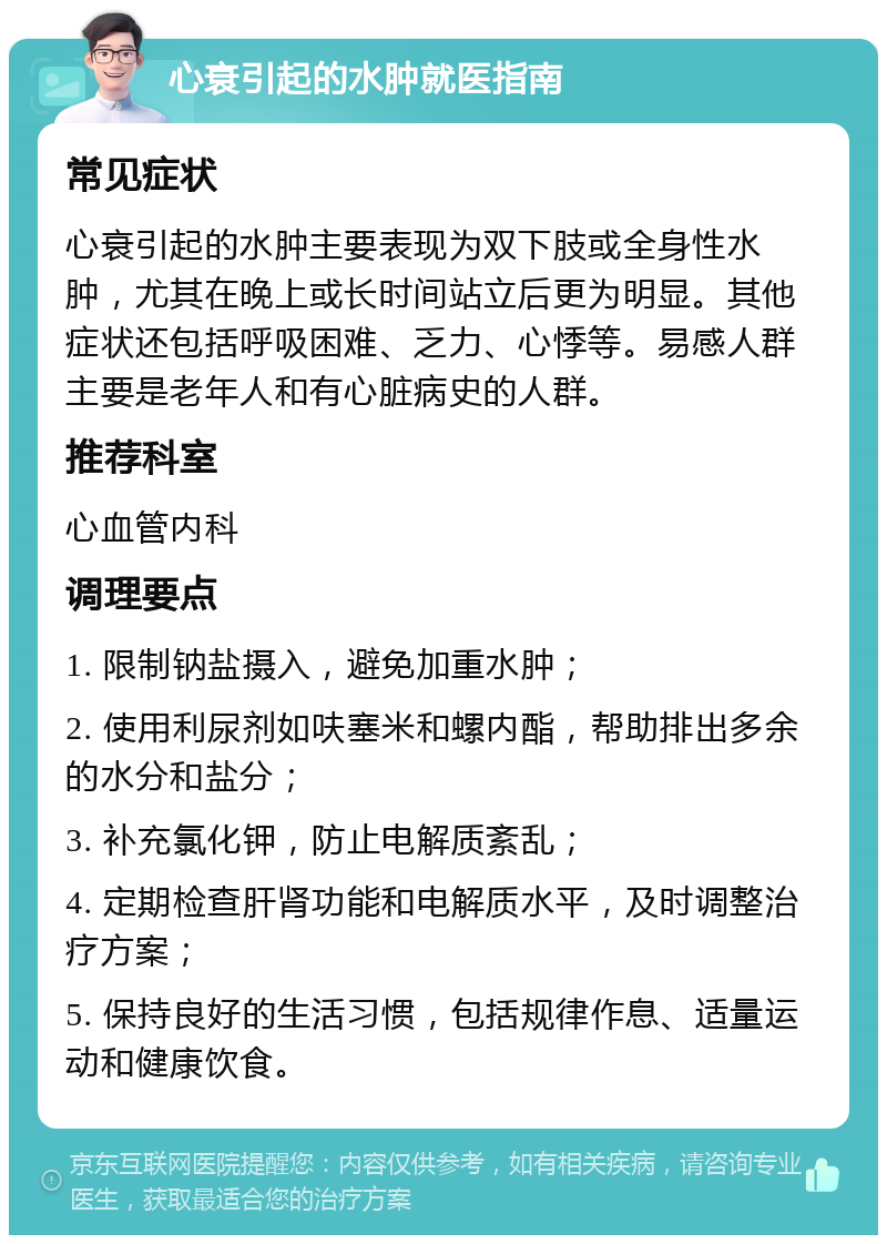 心衰引起的水肿就医指南 常见症状 心衰引起的水肿主要表现为双下肢或全身性水肿，尤其在晚上或长时间站立后更为明显。其他症状还包括呼吸困难、乏力、心悸等。易感人群主要是老年人和有心脏病史的人群。 推荐科室 心血管内科 调理要点 1. 限制钠盐摄入，避免加重水肿； 2. 使用利尿剂如呋塞米和螺内酯，帮助排出多余的水分和盐分； 3. 补充氯化钾，防止电解质紊乱； 4. 定期检查肝肾功能和电解质水平，及时调整治疗方案； 5. 保持良好的生活习惯，包括规律作息、适量运动和健康饮食。