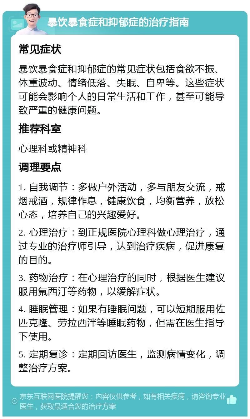 暴饮暴食症和抑郁症的治疗指南 常见症状 暴饮暴食症和抑郁症的常见症状包括食欲不振、体重波动、情绪低落、失眠、自卑等。这些症状可能会影响个人的日常生活和工作，甚至可能导致严重的健康问题。 推荐科室 心理科或精神科 调理要点 1. 自我调节：多做户外活动，多与朋友交流，戒烟戒酒，规律作息，健康饮食，均衡营养，放松心态，培养自己的兴趣爱好。 2. 心理治疗：到正规医院心理科做心理治疗，通过专业的治疗师引导，达到治疗疾病，促进康复的目的。 3. 药物治疗：在心理治疗的同时，根据医生建议服用氟西汀等药物，以缓解症状。 4. 睡眠管理：如果有睡眠问题，可以短期服用佐匹克隆、劳拉西泮等睡眠药物，但需在医生指导下使用。 5. 定期复诊：定期回访医生，监测病情变化，调整治疗方案。