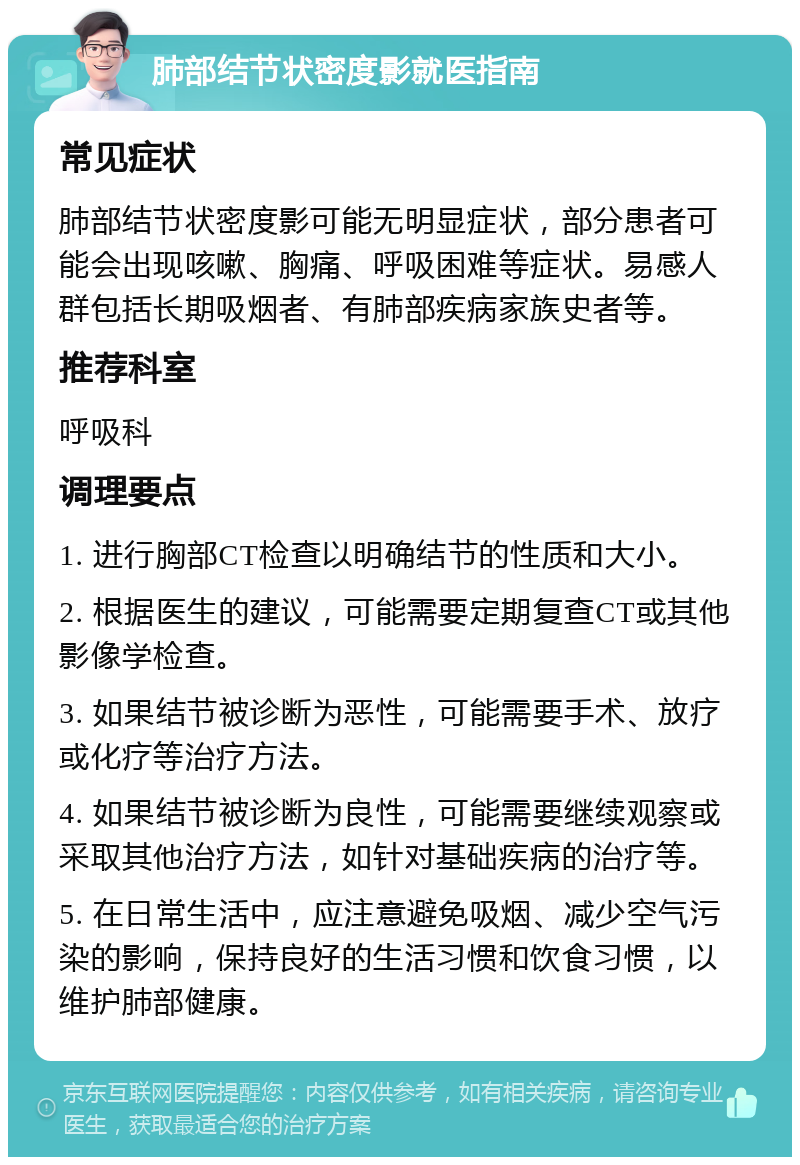 肺部结节状密度影就医指南 常见症状 肺部结节状密度影可能无明显症状，部分患者可能会出现咳嗽、胸痛、呼吸困难等症状。易感人群包括长期吸烟者、有肺部疾病家族史者等。 推荐科室 呼吸科 调理要点 1. 进行胸部CT检查以明确结节的性质和大小。 2. 根据医生的建议，可能需要定期复查CT或其他影像学检查。 3. 如果结节被诊断为恶性，可能需要手术、放疗或化疗等治疗方法。 4. 如果结节被诊断为良性，可能需要继续观察或采取其他治疗方法，如针对基础疾病的治疗等。 5. 在日常生活中，应注意避免吸烟、减少空气污染的影响，保持良好的生活习惯和饮食习惯，以维护肺部健康。