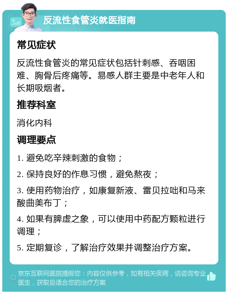 反流性食管炎就医指南 常见症状 反流性食管炎的常见症状包括针刺感、吞咽困难、胸骨后疼痛等。易感人群主要是中老年人和长期吸烟者。 推荐科室 消化内科 调理要点 1. 避免吃辛辣刺激的食物； 2. 保持良好的作息习惯，避免熬夜； 3. 使用药物治疗，如康复新液、雷贝拉咄和马来酸曲美布丁； 4. 如果有脾虚之象，可以使用中药配方颗粒进行调理； 5. 定期复诊，了解治疗效果并调整治疗方案。