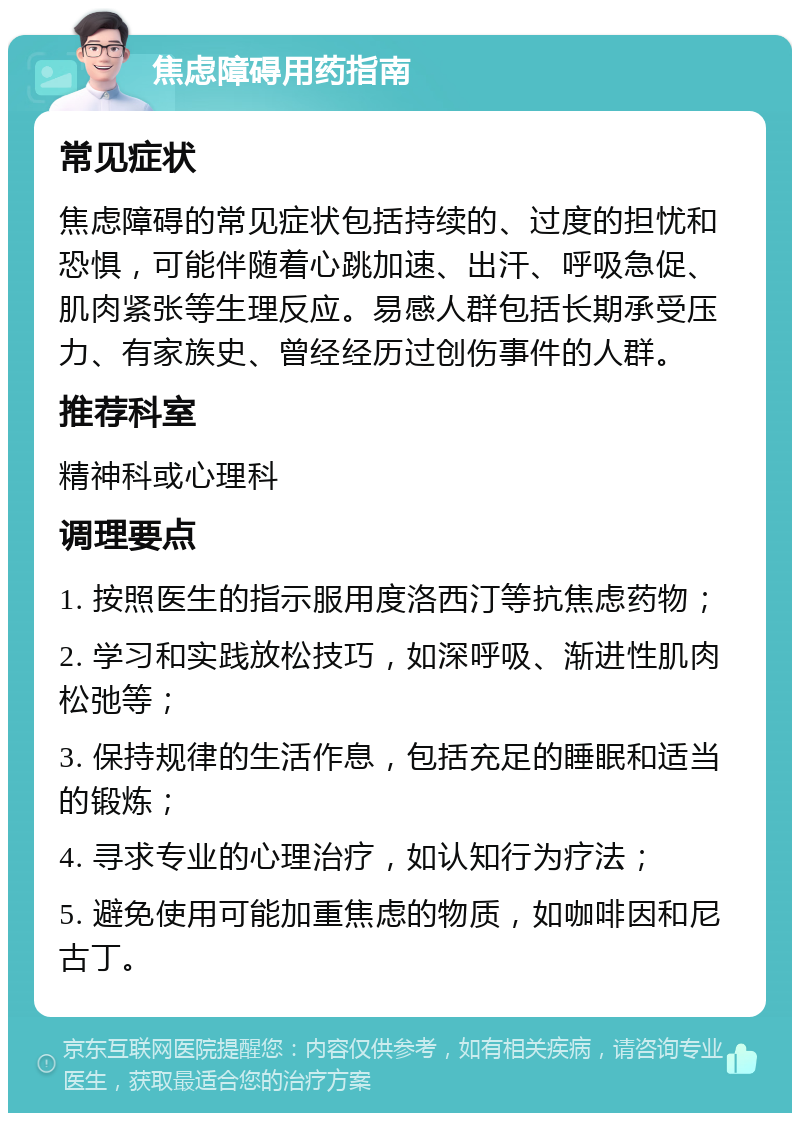 焦虑障碍用药指南 常见症状 焦虑障碍的常见症状包括持续的、过度的担忧和恐惧，可能伴随着心跳加速、出汗、呼吸急促、肌肉紧张等生理反应。易感人群包括长期承受压力、有家族史、曾经经历过创伤事件的人群。 推荐科室 精神科或心理科 调理要点 1. 按照医生的指示服用度洛西汀等抗焦虑药物； 2. 学习和实践放松技巧，如深呼吸、渐进性肌肉松弛等； 3. 保持规律的生活作息，包括充足的睡眠和适当的锻炼； 4. 寻求专业的心理治疗，如认知行为疗法； 5. 避免使用可能加重焦虑的物质，如咖啡因和尼古丁。