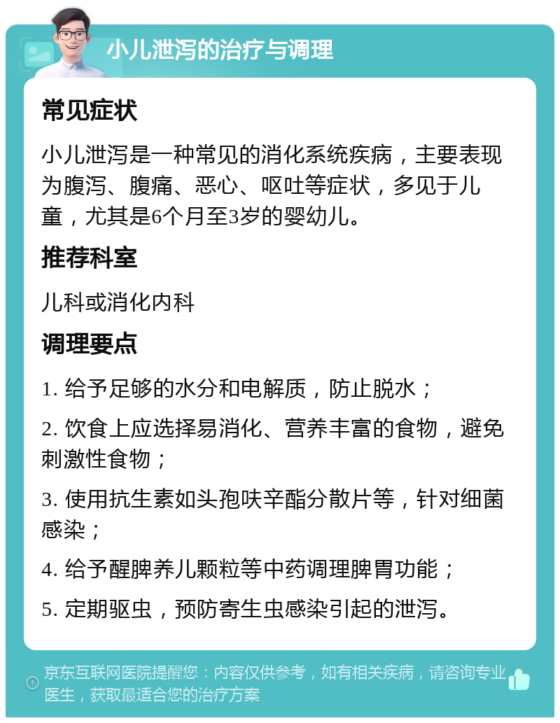 小儿泄泻的治疗与调理 常见症状 小儿泄泻是一种常见的消化系统疾病，主要表现为腹泻、腹痛、恶心、呕吐等症状，多见于儿童，尤其是6个月至3岁的婴幼儿。 推荐科室 儿科或消化内科 调理要点 1. 给予足够的水分和电解质，防止脱水； 2. 饮食上应选择易消化、营养丰富的食物，避免刺激性食物； 3. 使用抗生素如头孢呋辛酯分散片等，针对细菌感染； 4. 给予醒脾养儿颗粒等中药调理脾胃功能； 5. 定期驱虫，预防寄生虫感染引起的泄泻。