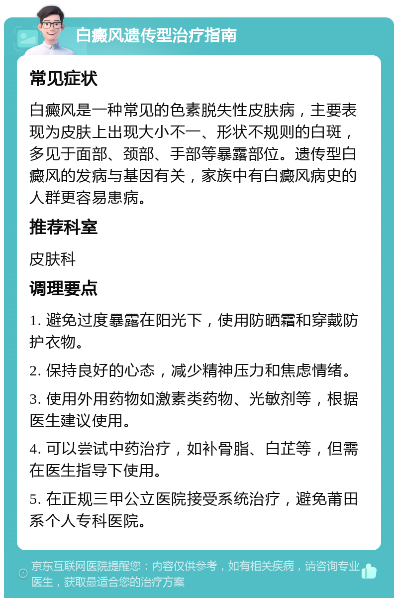 白癜风遗传型治疗指南 常见症状 白癜风是一种常见的色素脱失性皮肤病，主要表现为皮肤上出现大小不一、形状不规则的白斑，多见于面部、颈部、手部等暴露部位。遗传型白癜风的发病与基因有关，家族中有白癜风病史的人群更容易患病。 推荐科室 皮肤科 调理要点 1. 避免过度暴露在阳光下，使用防晒霜和穿戴防护衣物。 2. 保持良好的心态，减少精神压力和焦虑情绪。 3. 使用外用药物如激素类药物、光敏剂等，根据医生建议使用。 4. 可以尝试中药治疗，如补骨脂、白芷等，但需在医生指导下使用。 5. 在正规三甲公立医院接受系统治疗，避免莆田系个人专科医院。