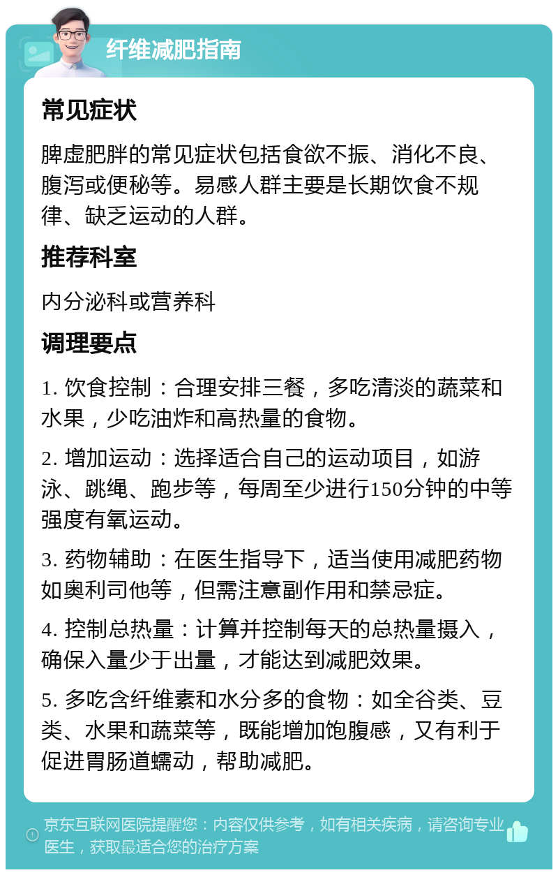 纤维减肥指南 常见症状 脾虚肥胖的常见症状包括食欲不振、消化不良、腹泻或便秘等。易感人群主要是长期饮食不规律、缺乏运动的人群。 推荐科室 内分泌科或营养科 调理要点 1. 饮食控制：合理安排三餐，多吃清淡的蔬菜和水果，少吃油炸和高热量的食物。 2. 增加运动：选择适合自己的运动项目，如游泳、跳绳、跑步等，每周至少进行150分钟的中等强度有氧运动。 3. 药物辅助：在医生指导下，适当使用减肥药物如奥利司他等，但需注意副作用和禁忌症。 4. 控制总热量：计算并控制每天的总热量摄入，确保入量少于出量，才能达到减肥效果。 5. 多吃含纤维素和水分多的食物：如全谷类、豆类、水果和蔬菜等，既能增加饱腹感，又有利于促进胃肠道蠕动，帮助减肥。