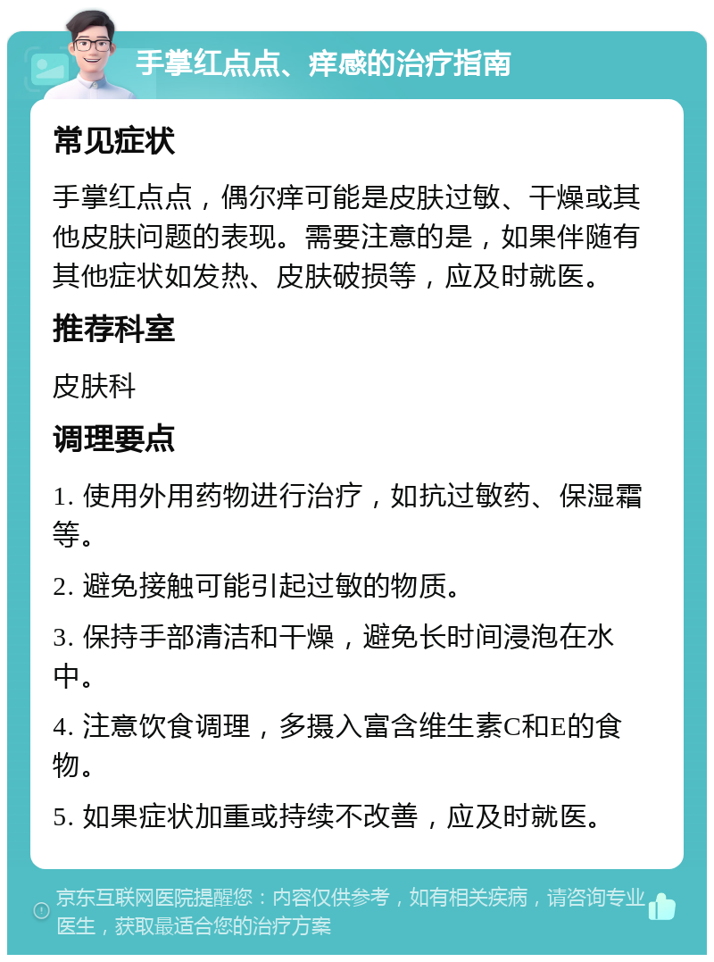 手掌红点点、痒感的治疗指南 常见症状 手掌红点点，偶尔痒可能是皮肤过敏、干燥或其他皮肤问题的表现。需要注意的是，如果伴随有其他症状如发热、皮肤破损等，应及时就医。 推荐科室 皮肤科 调理要点 1. 使用外用药物进行治疗，如抗过敏药、保湿霜等。 2. 避免接触可能引起过敏的物质。 3. 保持手部清洁和干燥，避免长时间浸泡在水中。 4. 注意饮食调理，多摄入富含维生素C和E的食物。 5. 如果症状加重或持续不改善，应及时就医。