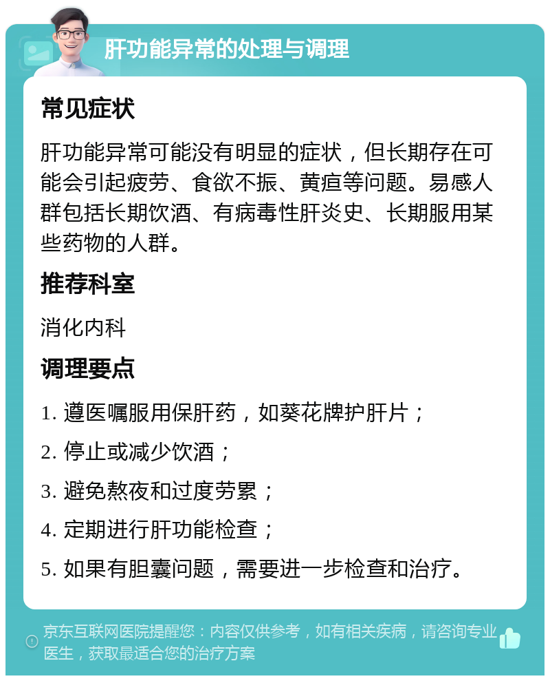 肝功能异常的处理与调理 常见症状 肝功能异常可能没有明显的症状，但长期存在可能会引起疲劳、食欲不振、黄疸等问题。易感人群包括长期饮酒、有病毒性肝炎史、长期服用某些药物的人群。 推荐科室 消化内科 调理要点 1. 遵医嘱服用保肝药，如葵花牌护肝片； 2. 停止或减少饮酒； 3. 避免熬夜和过度劳累； 4. 定期进行肝功能检查； 5. 如果有胆囊问题，需要进一步检查和治疗。