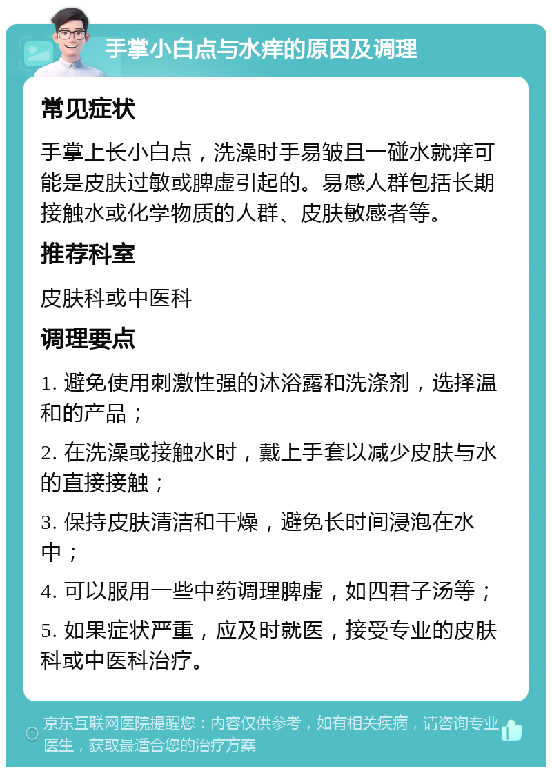 手掌小白点与水痒的原因及调理 常见症状 手掌上长小白点，洗澡时手易皱且一碰水就痒可能是皮肤过敏或脾虚引起的。易感人群包括长期接触水或化学物质的人群、皮肤敏感者等。 推荐科室 皮肤科或中医科 调理要点 1. 避免使用刺激性强的沐浴露和洗涤剂，选择温和的产品； 2. 在洗澡或接触水时，戴上手套以减少皮肤与水的直接接触； 3. 保持皮肤清洁和干燥，避免长时间浸泡在水中； 4. 可以服用一些中药调理脾虚，如四君子汤等； 5. 如果症状严重，应及时就医，接受专业的皮肤科或中医科治疗。