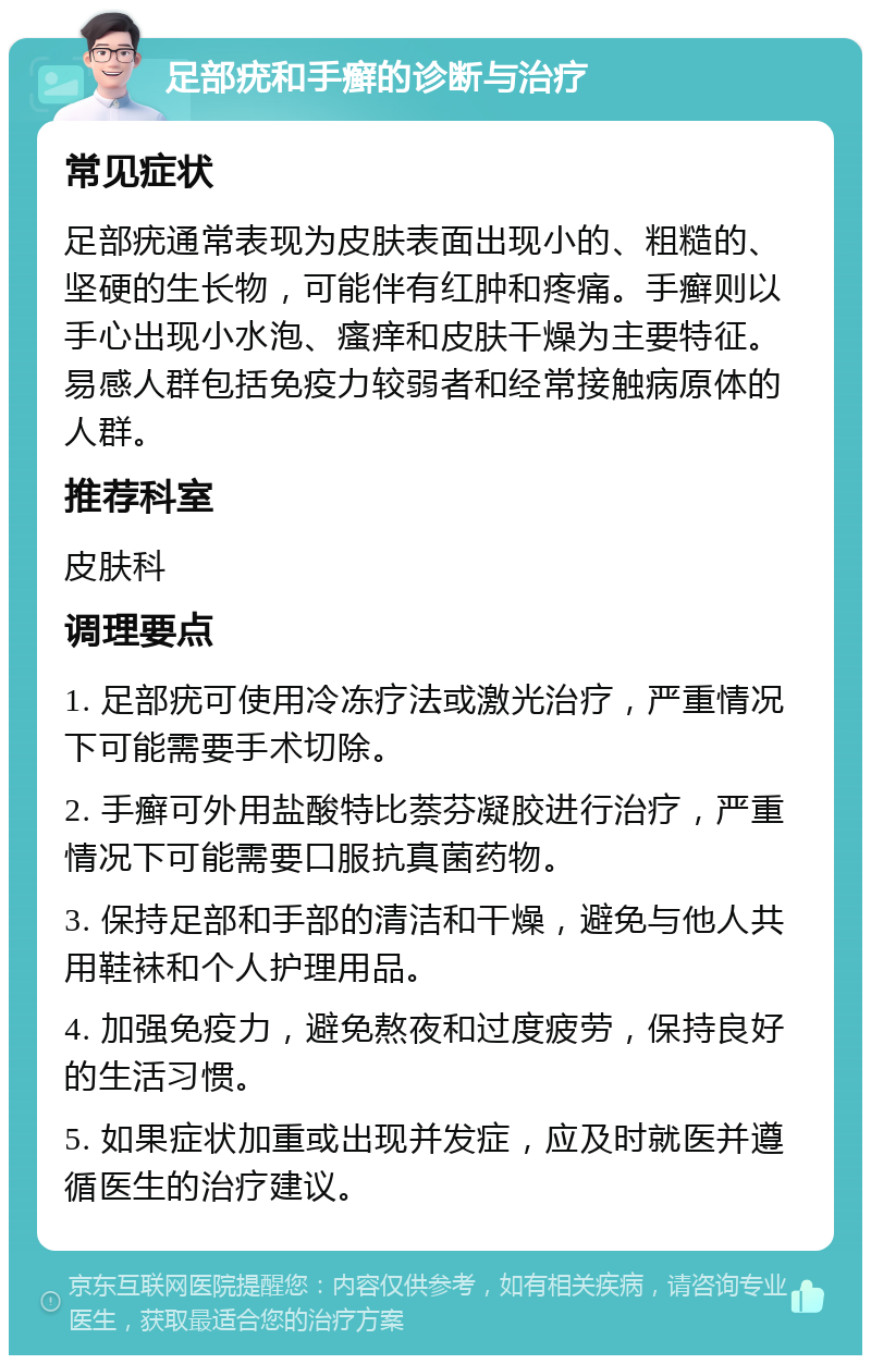 足部疣和手癣的诊断与治疗 常见症状 足部疣通常表现为皮肤表面出现小的、粗糙的、坚硬的生长物，可能伴有红肿和疼痛。手癣则以手心出现小水泡、瘙痒和皮肤干燥为主要特征。易感人群包括免疫力较弱者和经常接触病原体的人群。 推荐科室 皮肤科 调理要点 1. 足部疣可使用冷冻疗法或激光治疗，严重情况下可能需要手术切除。 2. 手癣可外用盐酸特比萘芬凝胶进行治疗，严重情况下可能需要口服抗真菌药物。 3. 保持足部和手部的清洁和干燥，避免与他人共用鞋袜和个人护理用品。 4. 加强免疫力，避免熬夜和过度疲劳，保持良好的生活习惯。 5. 如果症状加重或出现并发症，应及时就医并遵循医生的治疗建议。