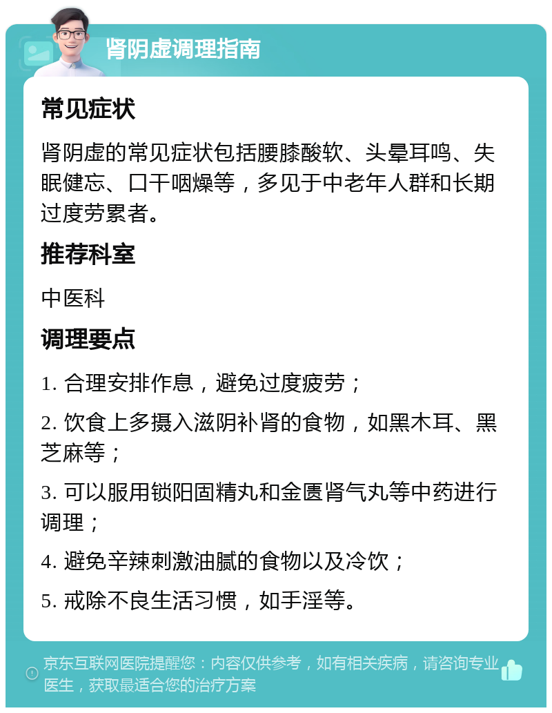 肾阴虚调理指南 常见症状 肾阴虚的常见症状包括腰膝酸软、头晕耳鸣、失眠健忘、口干咽燥等，多见于中老年人群和长期过度劳累者。 推荐科室 中医科 调理要点 1. 合理安排作息，避免过度疲劳； 2. 饮食上多摄入滋阴补肾的食物，如黑木耳、黑芝麻等； 3. 可以服用锁阳固精丸和金匮肾气丸等中药进行调理； 4. 避免辛辣刺激油腻的食物以及冷饮； 5. 戒除不良生活习惯，如手淫等。