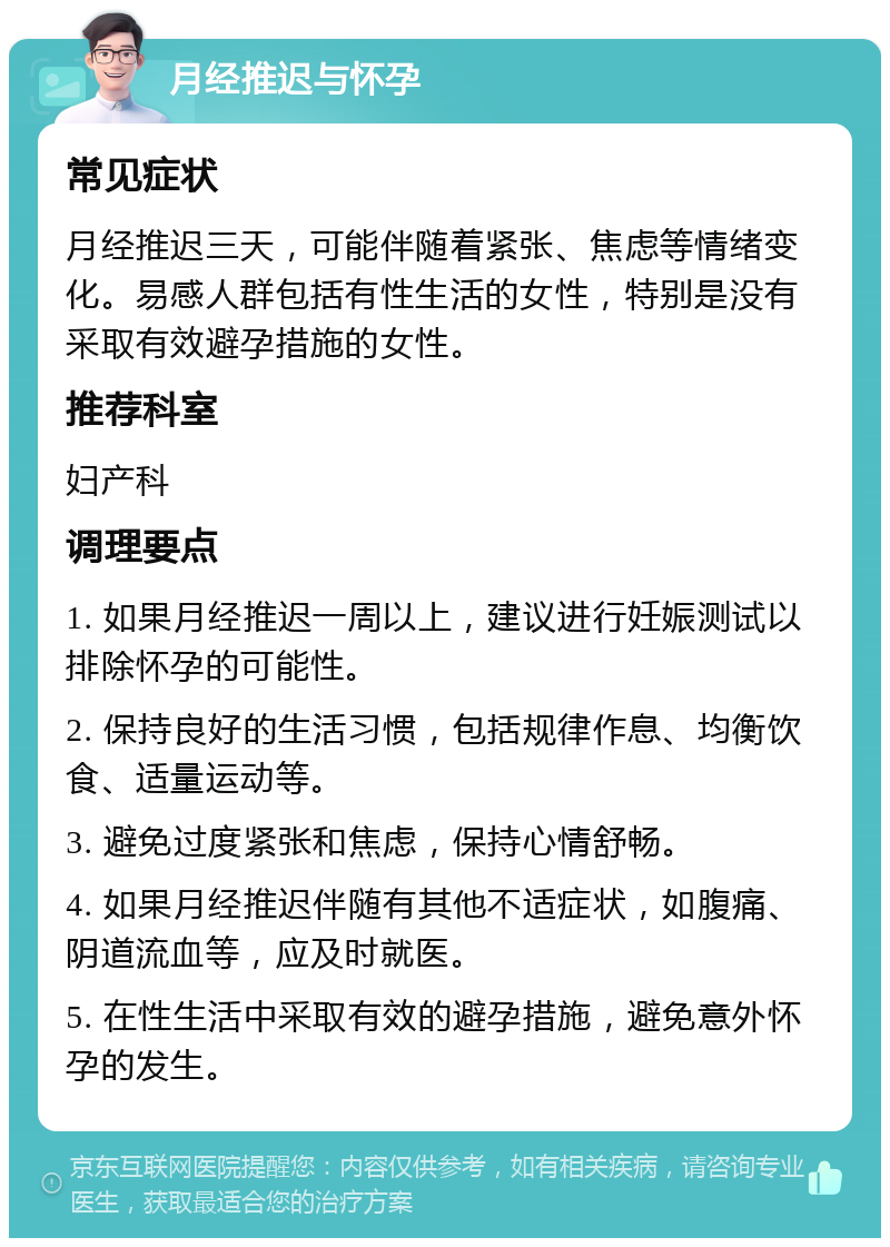 月经推迟与怀孕 常见症状 月经推迟三天，可能伴随着紧张、焦虑等情绪变化。易感人群包括有性生活的女性，特别是没有采取有效避孕措施的女性。 推荐科室 妇产科 调理要点 1. 如果月经推迟一周以上，建议进行妊娠测试以排除怀孕的可能性。 2. 保持良好的生活习惯，包括规律作息、均衡饮食、适量运动等。 3. 避免过度紧张和焦虑，保持心情舒畅。 4. 如果月经推迟伴随有其他不适症状，如腹痛、阴道流血等，应及时就医。 5. 在性生活中采取有效的避孕措施，避免意外怀孕的发生。