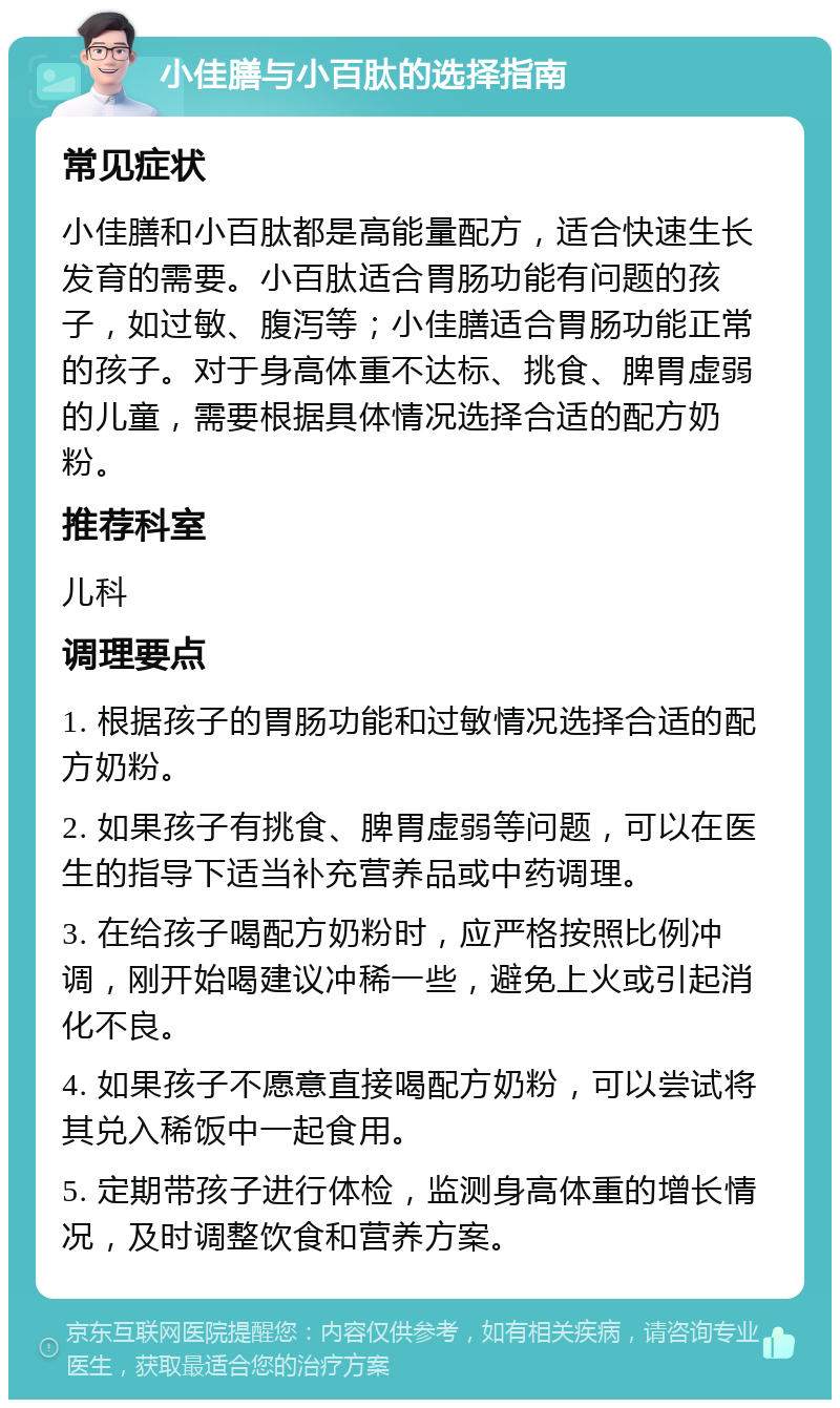 小佳膳与小百肽的选择指南 常见症状 小佳膳和小百肽都是高能量配方，适合快速生长发育的需要。小百肽适合胃肠功能有问题的孩子，如过敏、腹泻等；小佳膳适合胃肠功能正常的孩子。对于身高体重不达标、挑食、脾胃虚弱的儿童，需要根据具体情况选择合适的配方奶粉。 推荐科室 儿科 调理要点 1. 根据孩子的胃肠功能和过敏情况选择合适的配方奶粉。 2. 如果孩子有挑食、脾胃虚弱等问题，可以在医生的指导下适当补充营养品或中药调理。 3. 在给孩子喝配方奶粉时，应严格按照比例冲调，刚开始喝建议冲稀一些，避免上火或引起消化不良。 4. 如果孩子不愿意直接喝配方奶粉，可以尝试将其兑入稀饭中一起食用。 5. 定期带孩子进行体检，监测身高体重的增长情况，及时调整饮食和营养方案。