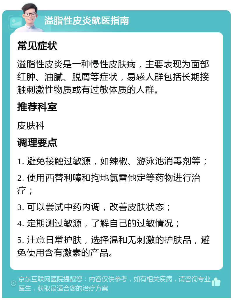 溢脂性皮炎就医指南 常见症状 溢脂性皮炎是一种慢性皮肤病，主要表现为面部红肿、油腻、脱屑等症状，易感人群包括长期接触刺激性物质或有过敏体质的人群。 推荐科室 皮肤科 调理要点 1. 避免接触过敏源，如辣椒、游泳池消毒剂等； 2. 使用西替利嗪和拘地氯雷他定等药物进行治疗； 3. 可以尝试中药内调，改善皮肤状态； 4. 定期测过敏源，了解自己的过敏情况； 5. 注意日常护肤，选择温和无刺激的护肤品，避免使用含有激素的产品。