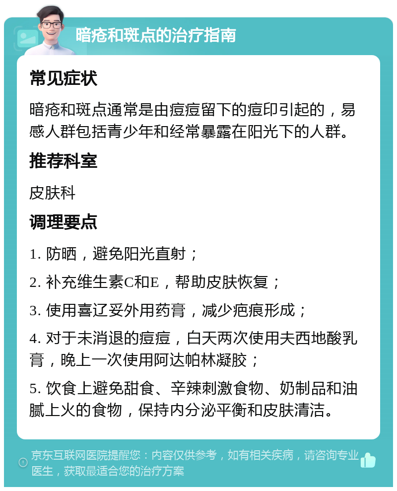 暗疮和斑点的治疗指南 常见症状 暗疮和斑点通常是由痘痘留下的痘印引起的，易感人群包括青少年和经常暴露在阳光下的人群。 推荐科室 皮肤科 调理要点 1. 防晒，避免阳光直射； 2. 补充维生素C和E，帮助皮肤恢复； 3. 使用喜辽妥外用药膏，减少疤痕形成； 4. 对于未消退的痘痘，白天两次使用夫西地酸乳膏，晚上一次使用阿达帕林凝胶； 5. 饮食上避免甜食、辛辣刺激食物、奶制品和油腻上火的食物，保持内分泌平衡和皮肤清洁。