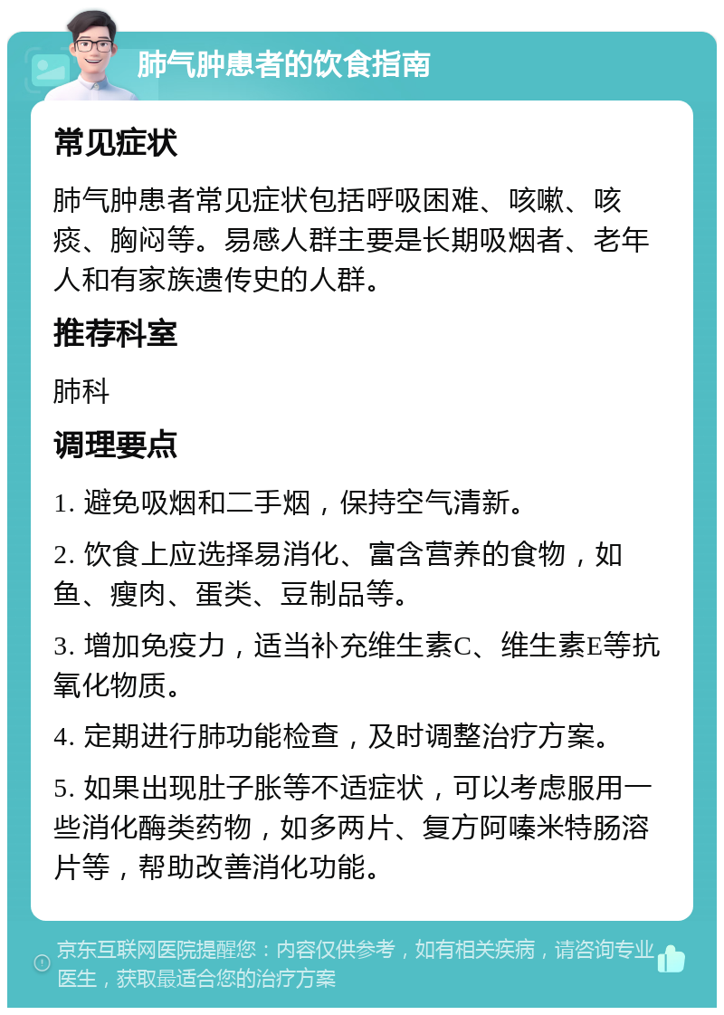 肺气肿患者的饮食指南 常见症状 肺气肿患者常见症状包括呼吸困难、咳嗽、咳痰、胸闷等。易感人群主要是长期吸烟者、老年人和有家族遗传史的人群。 推荐科室 肺科 调理要点 1. 避免吸烟和二手烟，保持空气清新。 2. 饮食上应选择易消化、富含营养的食物，如鱼、瘦肉、蛋类、豆制品等。 3. 增加免疫力，适当补充维生素C、维生素E等抗氧化物质。 4. 定期进行肺功能检查，及时调整治疗方案。 5. 如果出现肚子胀等不适症状，可以考虑服用一些消化酶类药物，如多两片、复方阿嗪米特肠溶片等，帮助改善消化功能。