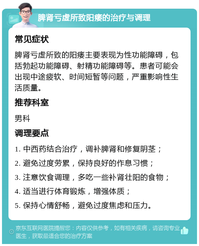 脾肾亏虚所致阳痿的治疗与调理 常见症状 脾肾亏虚所致的阳痿主要表现为性功能障碍，包括勃起功能障碍、射精功能障碍等。患者可能会出现中途疲软、时间短暂等问题，严重影响性生活质量。 推荐科室 男科 调理要点 1. 中西药结合治疗，调补脾肾和修复阴茎； 2. 避免过度劳累，保持良好的作息习惯； 3. 注意饮食调理，多吃一些补肾壮阳的食物； 4. 适当进行体育锻炼，增强体质； 5. 保持心情舒畅，避免过度焦虑和压力。