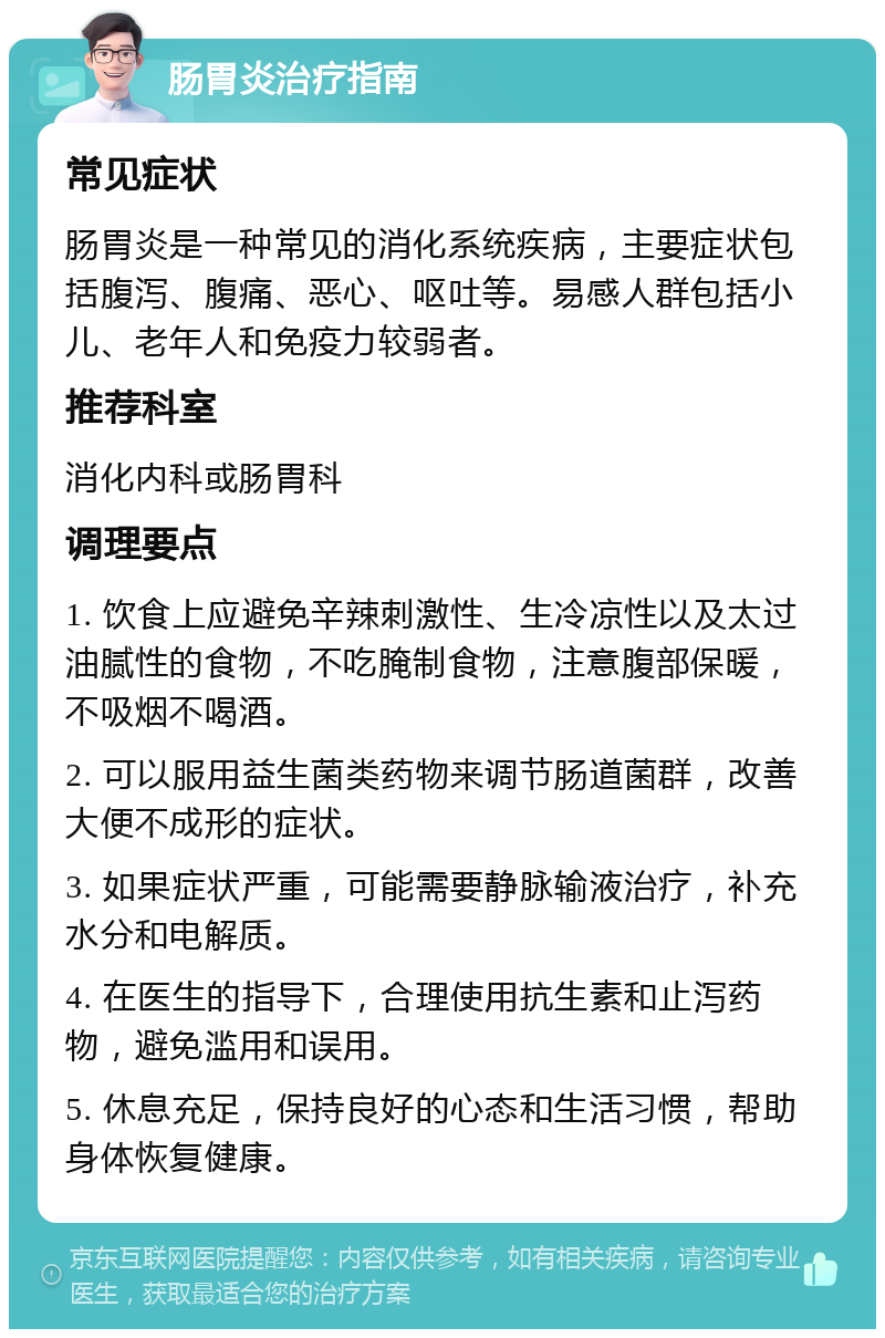 肠胃炎治疗指南 常见症状 肠胃炎是一种常见的消化系统疾病，主要症状包括腹泻、腹痛、恶心、呕吐等。易感人群包括小儿、老年人和免疫力较弱者。 推荐科室 消化内科或肠胃科 调理要点 1. 饮食上应避免辛辣刺激性、生冷凉性以及太过油腻性的食物，不吃腌制食物，注意腹部保暖，不吸烟不喝酒。 2. 可以服用益生菌类药物来调节肠道菌群，改善大便不成形的症状。 3. 如果症状严重，可能需要静脉输液治疗，补充水分和电解质。 4. 在医生的指导下，合理使用抗生素和止泻药物，避免滥用和误用。 5. 休息充足，保持良好的心态和生活习惯，帮助身体恢复健康。