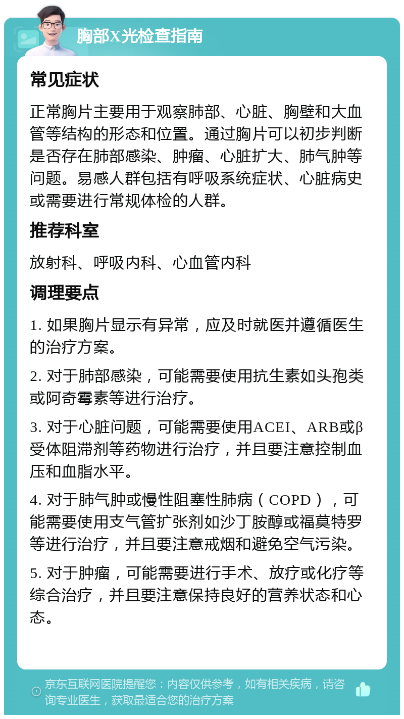 胸部X光检查指南 常见症状 正常胸片主要用于观察肺部、心脏、胸壁和大血管等结构的形态和位置。通过胸片可以初步判断是否存在肺部感染、肿瘤、心脏扩大、肺气肿等问题。易感人群包括有呼吸系统症状、心脏病史或需要进行常规体检的人群。 推荐科室 放射科、呼吸内科、心血管内科 调理要点 1. 如果胸片显示有异常，应及时就医并遵循医生的治疗方案。 2. 对于肺部感染，可能需要使用抗生素如头孢类或阿奇霉素等进行治疗。 3. 对于心脏问题，可能需要使用ACEI、ARB或β受体阻滞剂等药物进行治疗，并且要注意控制血压和血脂水平。 4. 对于肺气肿或慢性阻塞性肺病（COPD），可能需要使用支气管扩张剂如沙丁胺醇或福莫特罗等进行治疗，并且要注意戒烟和避免空气污染。 5. 对于肿瘤，可能需要进行手术、放疗或化疗等综合治疗，并且要注意保持良好的营养状态和心态。