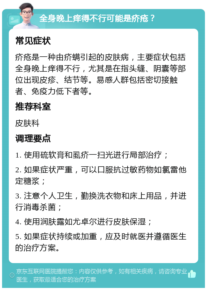 全身晚上痒得不行可能是疥疮？ 常见症状 疥疮是一种由疥螨引起的皮肤病，主要症状包括全身晚上痒得不行，尤其是在指头缝、阴囊等部位出现皮疹、结节等。易感人群包括密切接触者、免疫力低下者等。 推荐科室 皮肤科 调理要点 1. 使用硫软膏和虱疥一扫光进行局部治疗； 2. 如果症状严重，可以口服抗过敏药物如氯雷他定糖浆； 3. 注意个人卫生，勤换洗衣物和床上用品，并进行消毒杀菌； 4. 使用润肤露如尤卓尔进行皮肤保湿； 5. 如果症状持续或加重，应及时就医并遵循医生的治疗方案。