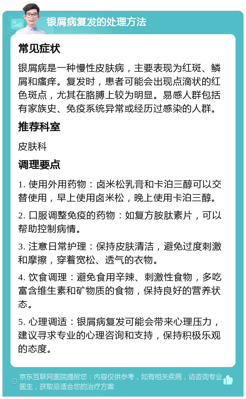 银屑病复发的处理方法 常见症状 银屑病是一种慢性皮肤病，主要表现为红斑、鳞屑和瘙痒。复发时，患者可能会出现点滴状的红色斑点，尤其在胳膊上较为明显。易感人群包括有家族史、免疫系统异常或经历过感染的人群。 推荐科室 皮肤科 调理要点 1. 使用外用药物：卤米松乳膏和卡泊三醇可以交替使用，早上使用卤米松，晚上使用卡泊三醇。 2. 口服调整免疫的药物：如复方胺肽素片，可以帮助控制病情。 3. 注意日常护理：保持皮肤清洁，避免过度刺激和摩擦，穿着宽松、透气的衣物。 4. 饮食调理：避免食用辛辣、刺激性食物，多吃富含维生素和矿物质的食物，保持良好的营养状态。 5. 心理调适：银屑病复发可能会带来心理压力，建议寻求专业的心理咨询和支持，保持积极乐观的态度。