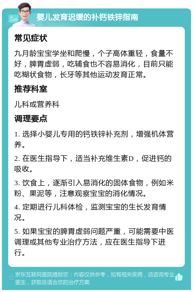 婴儿发育迟缓的补钙铁锌指南 常见症状 九月龄宝宝学坐和爬慢，个子高体重轻，食量不好，脾胃虚弱，吃辅食也不容易消化，目前只能吃糊状食物，长牙等其他运动发育正常。 推荐科室 儿科或营养科 调理要点 1. 选择小婴儿专用的钙铁锌补充剂，增强机体营养。 2. 在医生指导下，适当补充维生素D，促进钙的吸收。 3. 饮食上，逐渐引入易消化的固体食物，例如米粉、果泥等，注意观察宝宝的消化情况。 4. 定期进行儿科体检，监测宝宝的生长发育情况。 5. 如果宝宝的脾胃虚弱问题严重，可能需要中医调理或其他专业治疗方法，应在医生指导下进行。