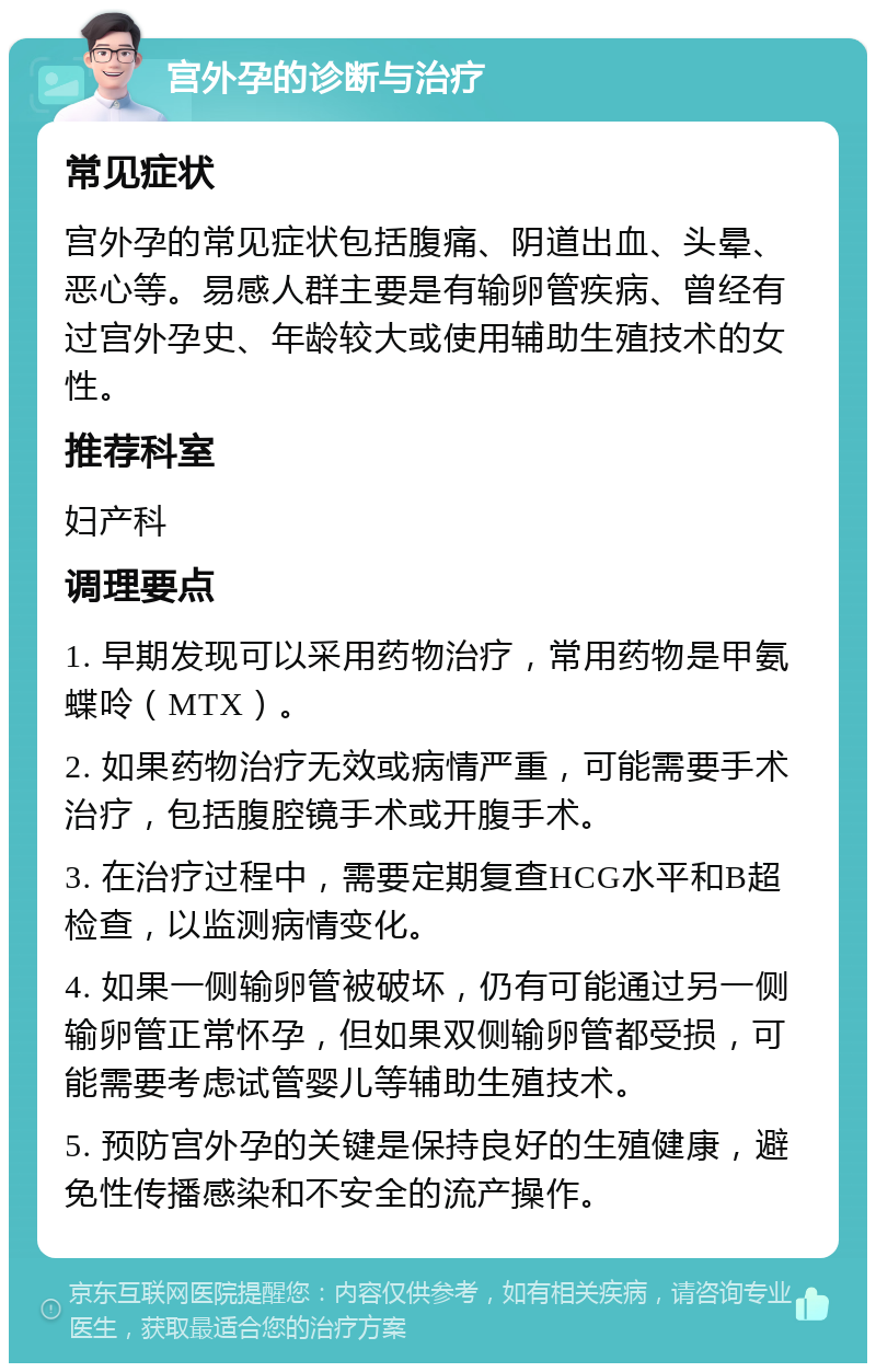 宫外孕的诊断与治疗 常见症状 宫外孕的常见症状包括腹痛、阴道出血、头晕、恶心等。易感人群主要是有输卵管疾病、曾经有过宫外孕史、年龄较大或使用辅助生殖技术的女性。 推荐科室 妇产科 调理要点 1. 早期发现可以采用药物治疗，常用药物是甲氨蝶呤（MTX）。 2. 如果药物治疗无效或病情严重，可能需要手术治疗，包括腹腔镜手术或开腹手术。 3. 在治疗过程中，需要定期复查HCG水平和B超检查，以监测病情变化。 4. 如果一侧输卵管被破坏，仍有可能通过另一侧输卵管正常怀孕，但如果双侧输卵管都受损，可能需要考虑试管婴儿等辅助生殖技术。 5. 预防宫外孕的关键是保持良好的生殖健康，避免性传播感染和不安全的流产操作。