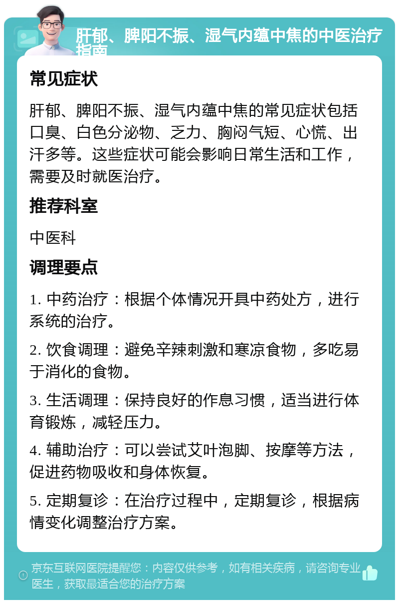 肝郁、脾阳不振、湿气内蕴中焦的中医治疗指南 常见症状 肝郁、脾阳不振、湿气内蕴中焦的常见症状包括口臭、白色分泌物、乏力、胸闷气短、心慌、出汗多等。这些症状可能会影响日常生活和工作，需要及时就医治疗。 推荐科室 中医科 调理要点 1. 中药治疗：根据个体情况开具中药处方，进行系统的治疗。 2. 饮食调理：避免辛辣刺激和寒凉食物，多吃易于消化的食物。 3. 生活调理：保持良好的作息习惯，适当进行体育锻炼，减轻压力。 4. 辅助治疗：可以尝试艾叶泡脚、按摩等方法，促进药物吸收和身体恢复。 5. 定期复诊：在治疗过程中，定期复诊，根据病情变化调整治疗方案。